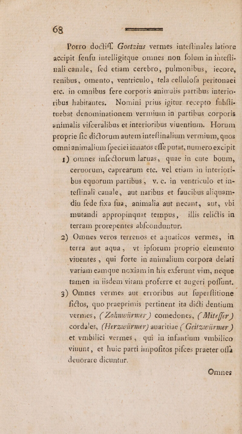 Porro docli, Goetzius vermes inteflinales latiore accipit fenfu intelligitque omnes non folum in intefli- nali canale, fed etiam cerebro, pulmonibus, iecore, renibus, omento, ventriculo, tela cellulofa peritonaei etc. in omnibus fere corporis animalis partibus interio- ribus habitantes, Nomini prius igitur recepto fubíli- tuebat denominationem vermium in partibus corporis animalis vifceralibus et interioribus viuentium. Horum proprie fic dictorum autem inteflinalium vermium, quos omnianimalium fpeciei innatos effe putat; numero excipit 1) omnes infectorum laruas, quae in cute boum, ceruorum, caprearum etc. vel etiam in interiori- bus equorum partibus, v.c. 1n ventriculo et in- teflinali canale, aut naribus et faucibus aliquam- diu fede fixa fua, animalia aut necant, aut, vbi mutandi appropinquat tempus, illis relictis in terram prorepentes abfconduntur. | 2) Omnes veros terrenos et aquaticos vermes, imn terrá aut aqua, vt ipforum proprio elemento viuentes , qui forte in animalium corpora delati variam eamque noxiam in his exferunt vim, neque tamen in iisdem vitam proferre et augeri poflunt. 3) Omnes vermes aut erroribus aut fuperflitione fictos, quo praeprimis pertinent ita dicti dentium vermes, (/ Zahnuwürmer ) comedones, ( Mite[fer ) corda'es, (Herziwürimer) auaritiae ( Geitziwürmer ) et vmbilici vermes, qui in infantium vmbilico viuunt, et huic parti iinpofitos pifces praeter oífa deuorare dicuntur. Omnes