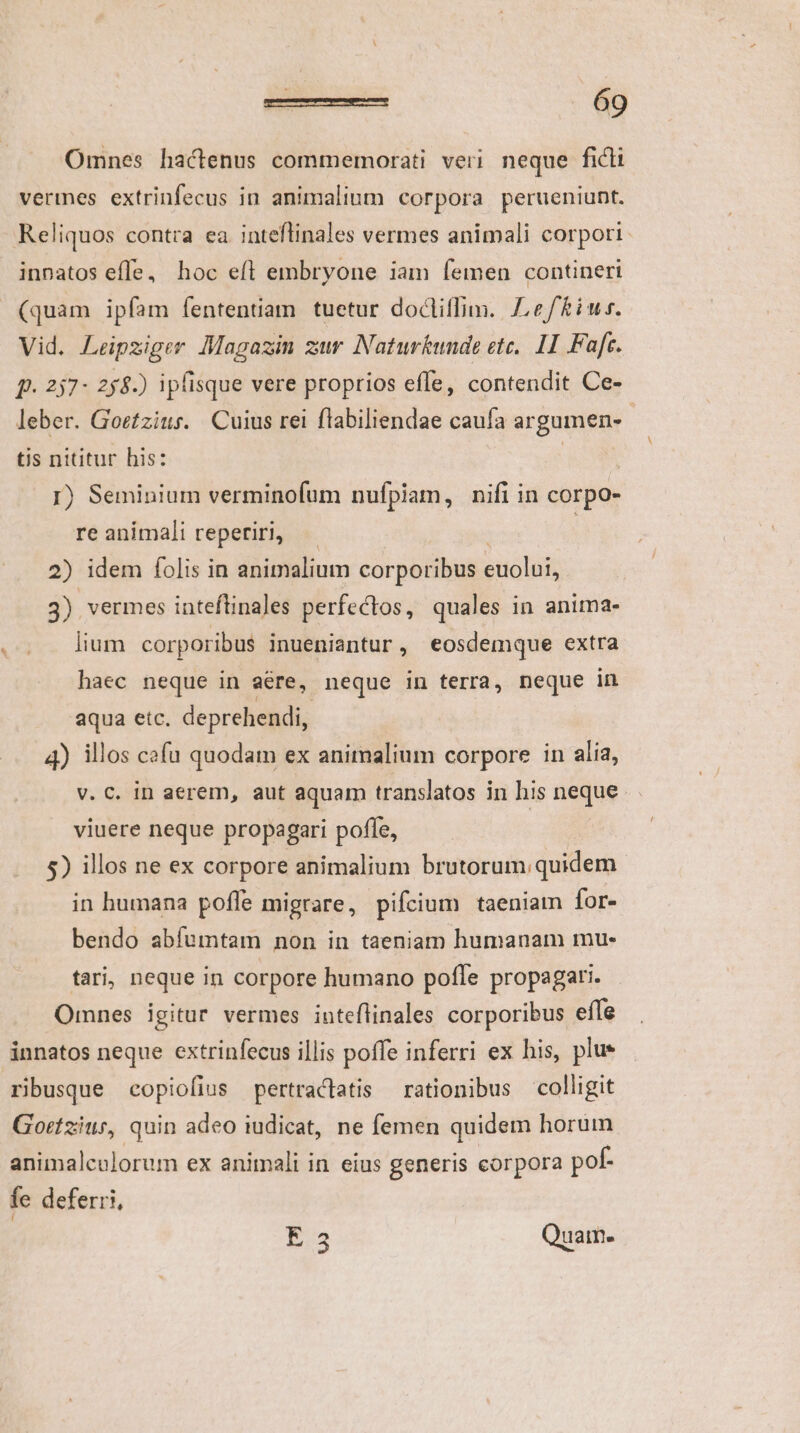 Omnes hactenus commemorati veri. neque ficti vermes extrinfecus in animalium corpora perueniunt. Reliquos contra ea inteftinales vermes animali corpori inpatos efle, hoc eft embryone iam femen contineri (quam ipfam fententiam tuetur docliffim. ef iur. Vid. Leipziger Magazin zur Naturkunde etc, 11 Faft. f. 237- 258.) ipfisque vere proprios effe, contendit Ce- leber. Goetzius. Cuius rei flabiliendae caufa argumen- tis nititur his: | : 1) Seminium verminofum nufpiam, nifi in corpo- re animali reperiri, : 2) idem folis in animalium corporibus euolui, 3) vermes inteftinales perfectos, quales in anima- lium corporibus inueniantur, eosdemque extra haec neque in aére, neque in terra, neque in aqua etc. deprehendi, 4) illos cafu quodam ex animalium corpore in alia, v. C. in aerem, aut aquam translatos in his neque viuere neque propagari poffe, 5) illos ne ex corpore animalium brutorum quidem in humana poffe migrare, pifcium taeniam for- bendo abífumtam non in taeniam humanam mu- tari, neque in corpore humano poffe propagari. Omnes igitur vermes inteflinales corporibus effe innatos neque extrinfecus illis poffe inferri ex his, plue ribusque copiofius pertraclatis — rationibus colligit Gortziur, quin adeo iudicat, ne femen quidem horum animalcolorum ex animali in eius generis corpora pof- fe deferri, E35 Quam-