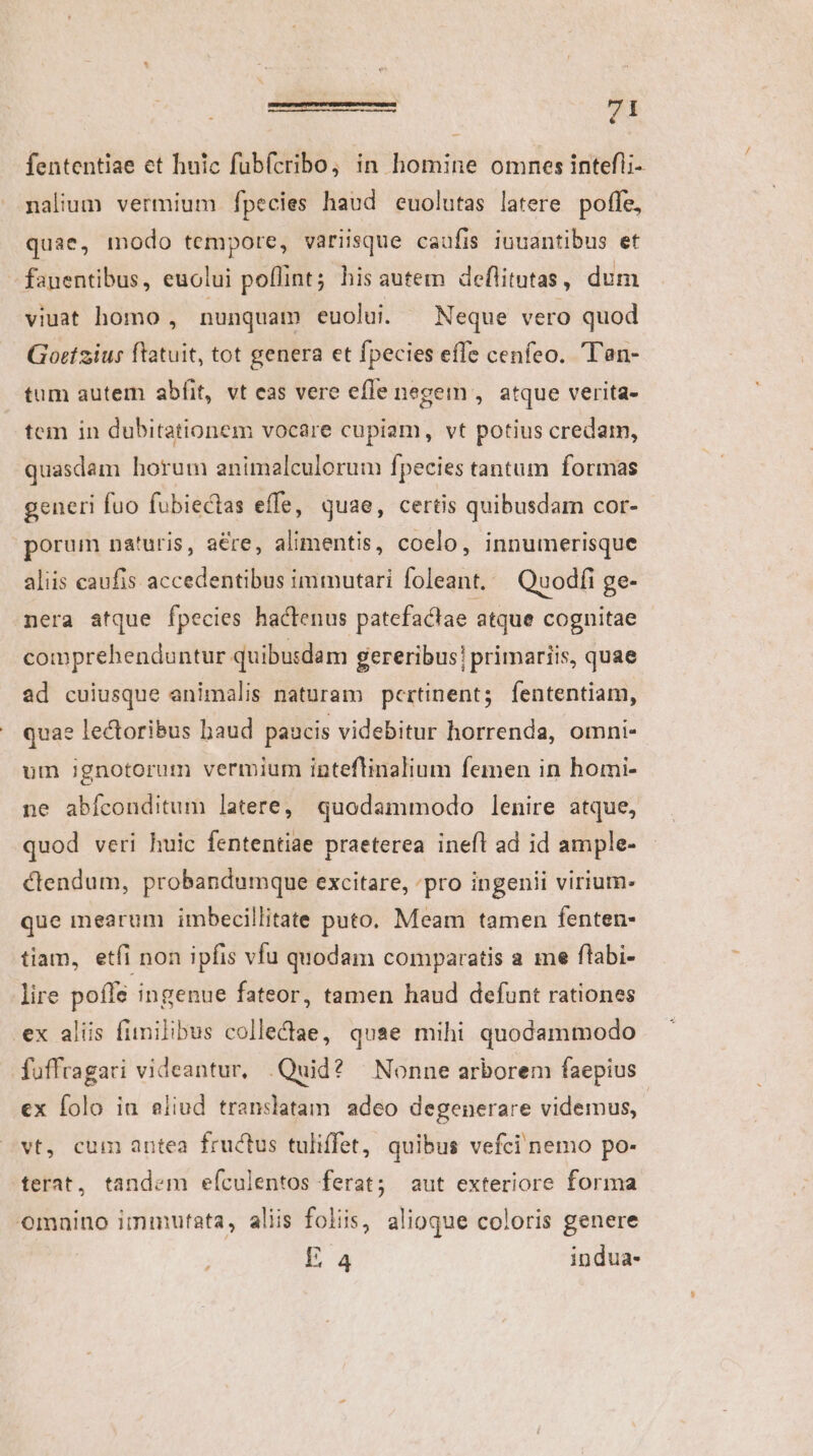 fententiae et hnic fubfcribo; in homine omnes intefli- nalium vermium fpecies haud euolutas latere poffe, quae, modo tempore, variisque caufis iuuantibus et - fauentibus, euolui poflint; his autem deflitutas , dum viuat homo , nunquam euolui. Neque vero quod Gortzius ftatuit, tot genera et fpecies effe cenfeo. T'an- tum autem abfit, vt eas vere efle negem , atque verita- tem in dubitationem vocare cupiam, vt potius credam, quasdam horum animalculorum fpecies tantum formas generi fuo fubiectas effe, quae, certis quibusdam cor- porum naturis, a&amp;re, alimentis, coelo, innumerisque aliis caufis accedentibus immutari foleant. — Quodfi ge- nera atque fpecies haclenus patefactae atque cognitae comprehenduntur quibusdam gereribus! primariis, quae ad cuiusque animalis naturam pertinent; fententiam, quae lectoribus haud paucis videbitur horrenda, omni- um ignotorum vermium inteflinalium femen in homi- ne abíconditum latere, quodammodo lenire atque, quod veri huic fententiae praeterea inefl ad id ample- ctendum, probandumque excitare, ;pro ingenii virium- que mearum imbecillitate puto. Meam tamen fenten- tiam, etfi non ipfis vfu quodam comparatis a me flabi- lire poffe ingenue fateor, tamen haud defunt rationes ex alis fimilibus collediae, quae mihi quodammodo fuffragari videantur, .Quid? Nonne arborem faepius ex folo in eliud translatam adeo degenerare videmus, vt, cum antea fructus tuliffet, quibus vefci nemo po- terat, tandem eículentos ferat; aut exteriore forma omaino immutata, aliis foliis, alioque coloris genere La indua-