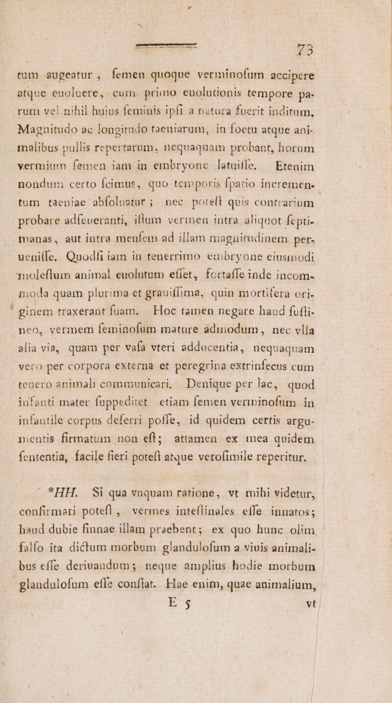 v atque euoluere,. cum. primo euolutionis tempore pa- rum vel nihil huius feminis ipfi a nitura fuerit inditum, Magnitudo ac longitudo taeuiarum, in foetu atque ani- malibus pullis repertarum, nequaquam probant, horum vermium femen iam in embryone latuifle. — Etenim tum taeniae abfolustur; nec potelt quis contrarium probare adfeueranti, iflum vermen intra aliquot fepti- manas, aut intra menfem ad illam maguitudinem pet- ueni(fe. Quodfi iam in tenerrimo. embryone eiusmodi molefluim animal euolutum eflet, fortafle inde incom- oda quam plurima et grauiflima, quin mortifera ori- ginem traxerant fuam. | Hoc tamen negare haud fufli- neo, vermem feiminofum mature àdimodum, nec vlla vero per corpora externa et peregrina extrinfecus cum tenero animali communicari, Denique per lac, quod infanti mater fuppeditet etiam femen verininofum in infantile corpus deferri poffe, id quidem certis argu- inentis firmatum non efl; attamen ex mea quidem fententia, facile fieri potefl atque verofimile reperitur. HH. Si qua vnquam ratione, vt mihi videtur, confirmari poteft, vermes inteflinales effe innatos; falfo ita dictum morbum glandulofum a viuis animali- bus effe derivandum; neque amplius hodie morbum