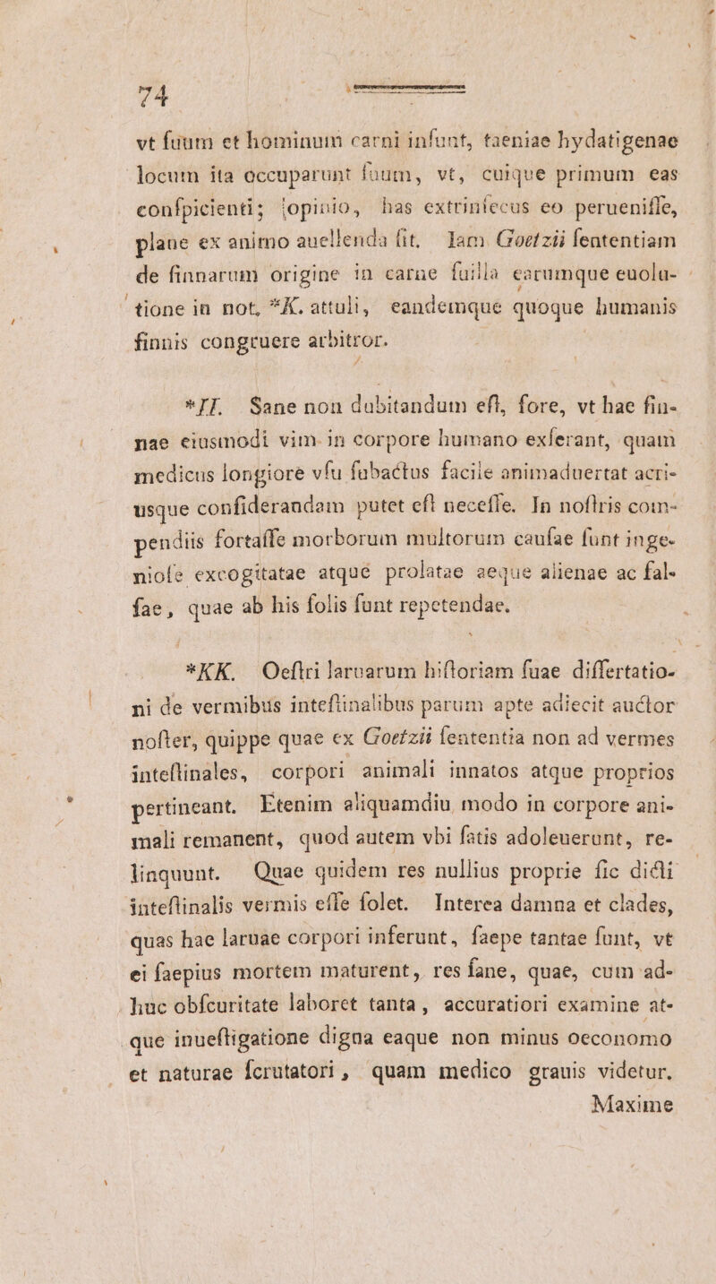 vt füum et hominum carni infunt, taeniae hydatigenae locum ita occuparunt fuum, vt, cuique primum eas confpicienti; jopiuio, has extrinlecus eo perueniffe, plane ex animo auellenda (it. Iam. Goetzii fententiam de finnarum origine in carne fuilla earumque euola- : tione in not, *K. attuli, eandemque quoque humanis finnis congruere arbitror. 3^. *IF Sane nou dabitandum efl, fore, vt hae fin- nae eiusmodi vim.in corpore humano exferant, quam medicus longiore vfu fabactus faciie animaduertat acri- usque confiderandam putet efl neceffe. In noflris com- pendiis fortaffe morborum multorum caufae funt inge- niofe excogitatae atqué prolatae aeque alienae ac fal- fae, quae ab his folis funt repetendae. *KK. Oeftrilarcarum hiftoriam fuae differtatio- ni de vermibiis inteflinalibus parum apte adiecit auctor nofter, quippe quae ex Gorfzii lententia non ad vermes inteflinales, corpori animali innatos atque proprios pertineant. Etenim aliquamdiu, modo in corpore ani- mali remanent, quod autem vbi fatis adoleuerunt, re- liaquunt. — Quae quidem res nullius proprie fic dicli inteflinalis vermis effe folet. Interea damna et clades, quas hae laruae corpori inferunt, faepe tantae funt, vt ei faepius mortem maturent, res fane, quae, cum ad- . huc obfcuritate laboret tanta , accuratiori examine at- que inueftigatione digna eaque non minus Oeconomo et naturae Ícrutatori, quam medico grauis videtur. Maxime