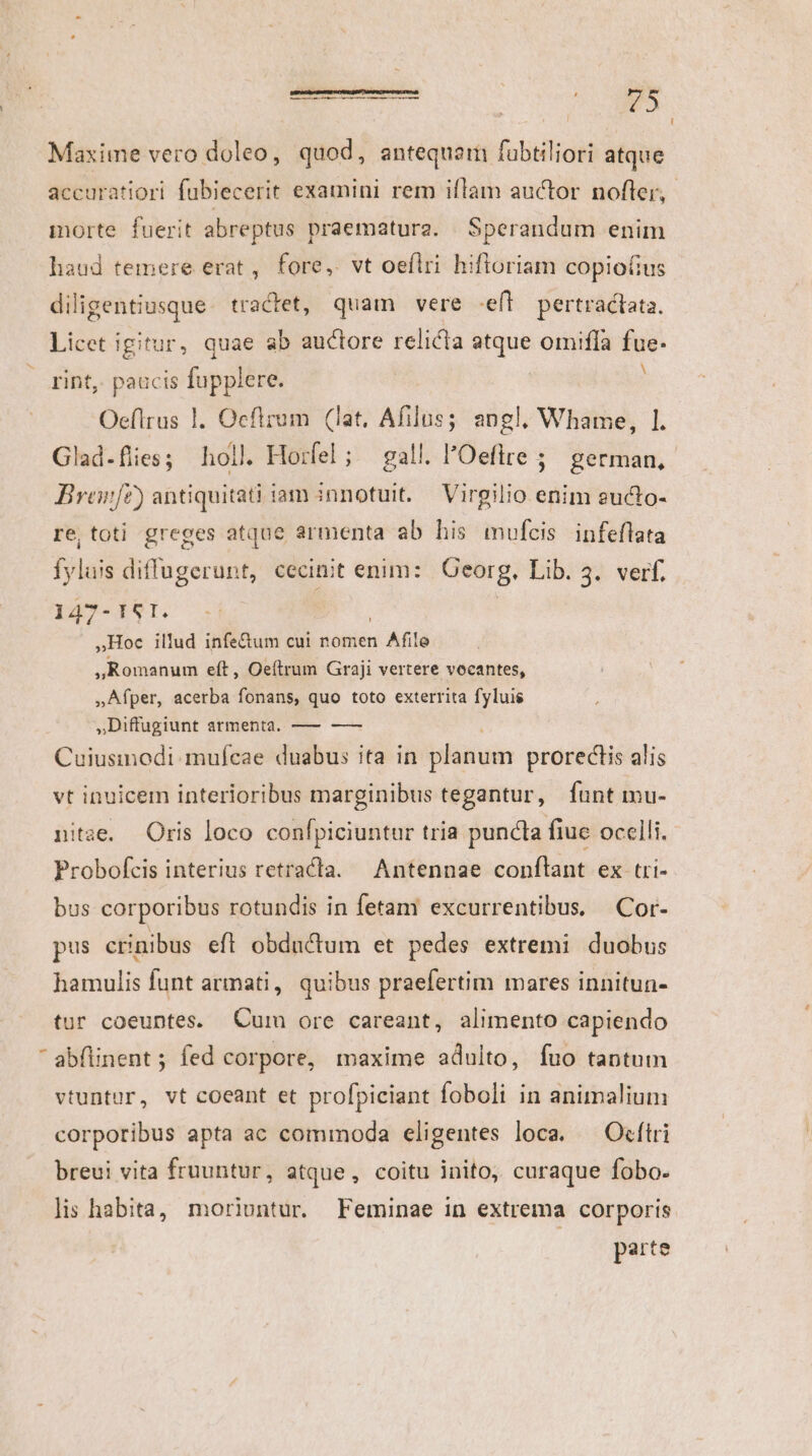 S. M  m Maxime vero doleo, quod, antequam fubtiliori atque accuratiori fubiecerit examini rem iflam auctor nofter, morte. fuerit abreptus praematura. | Sperandum enim haud temere erat , fore, vt oeflri hifloriam copio(fius diligentiusque. tractet, quam vere -eff pertractata. Licet igitur, quae ab auctore relicta atque omiffa fue. rint, paacis fupplere. ; Oeflrus 1. Ocflrum (iat. Afilus; angl. Whame, 1. Breon[z) antiquitati iam innotuit. Virgilio enim eucto- re, toti greges atque armenta ab his mufcis infeflata fyluis diffugerunt, cecinit enim: | Georg. Lib. 3. verf, l 47 .T S Iv »Hoc illud infectum cui nomen n Afile ,Romanum eít, Oeftrum Graji vertere vocantes, »Afper, acerba fonans, quo toto exterrita fyluie ,Diffugiunt armenta, — —— Cuiusinodi.mufcae duabus ita in planum proreclis alis vt inuicem interioribus marginibus tegantur, funt mu- nitae. Oris loco confpiciuntur tria puncta fiue ocelli. Probofcis interius retractla. Antennae conflant ex tri- bus corporibus rotundis in fetam excurrentibus, —Cor- pus crinibus eft obdactum et pedes extremi duobus hamulis funt armati, quibus praefertim mares innitun- tur coeuntes. Cum ore careant, alimento capiendo vtuntur, vt coeant et profpiciant foboli in animalium corporibus apta ac commoda celigentes loca. — Ocftri breui vita fruuntur, atque, coitu inito, curaque fobo. parte