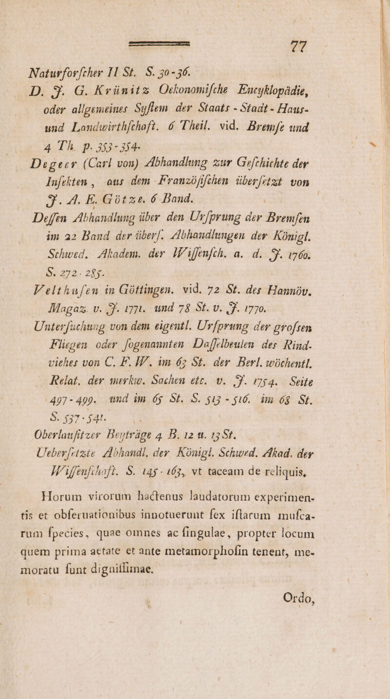 Naturforfcher 10 St. S. 30-56. | z D. 3. G. Krünitz Otkonomifthe Encyklopádie, E oder allgemeines. Syfiem. der. Staats - Stadt - Haus- | und Laomdwirth[chaft. 6 Theil. vid. Bremfe und 4 Th. p. 353- 354- row Degeer (Carl von) Abhandlung zur Gefchichte der | lufekten , | ous dem |. Franzófifchen überf?tzt von J.-4. E. Gótze. 6 Band. | Deffen Abhandlung über den Uv/prung der Bremfen im 22 Band der über[. Zdbhandlhingen der. Künigl. Schwed.. Akadem. der. I'iffenfch. a. d. S. 1760. m 2h20 Velthufen in Góttingen. vid. 72 St. der Minor Magaz. v. AJ. ij. und 78 St. v. f. i770. Unterfuchusg von dem eigentl. Urfprung der profsen Fliegen. oder fogenaunten. Daffelbeulen des. Rind. viehes von C. F. ÍV. im 62 St. der. Berl. wochentl. | Relat, der mer. Sachen ett. v. JJ. i254. Seite | 497 - 499. und im óy St. S. $13 - $16... im ó$ St. BT Og. | Oberlaufitzer Beytráge 4... 12 m. 15 St. Ueber[vtzie. Abhandl, der. Künigl. Schwed. Akad. der J'ifeufihafl. S. 14$ - 163, vt taceam de reliquis, Horum virorum hactenus laudatorum experimen- tis et obferuationibus innotuerunt fex iflacum mufca. rum fpecies, quae omnes ac fingulae, propter locum quem prima aetate et ante metatnorphofin tenent, me- moratu funt digailIimae, Ordo,