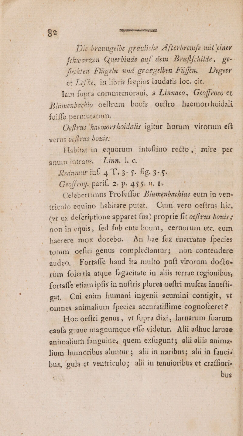 Dis broungtlbe grauliche Afttrbremfz mit einer fehimorzen. Guerbinde auf dem. Bruftfrhilde, ge- fieckten. Flügelu und grangelben Füffen. — Degeer et Lf fe, in libris faepius laudatis loc. cit. Iam fupra commemoraui, a Linnaeo, Gieoffroro et Blumenbachio oeftrum bouis oeflro | haemorrhoidali fuiffe permutatam. Ocftrus. hatmorrhoidalis igitur horum virorum eft verus ocfZris bou. iisbitat in. equorum | intefino reclo ,* mire per num intrans, Amm. ]l. c. Resumur inf. 4 T. 3- 5. fig. 3- 8. Geoff roy. pari, 2. p. 455 n. , Celeberrimus Profeffor D/umenbachiur eum in ven- triculo equino habitare putat. Cum. vero oeflrus hic, (vt ex defcriptione apparet fua) proprie fit oe rur bouis? non in equis, fed fub cute boum, ceruorum etc, eum haerere mox docebo. Án hae fex enarratae. fpecies totum oeflri genus compleclantur; non contendere audeo, Fortaffe haud ita multo poft virorum docto- rum folertia atque fagacitate in aliis terrae regionibus, fortaffe etiam ipfis in noflris plures oeflri mufcas inuefli- gat. Cui enim humani ingenii acumini contigit, vt omnes animalium fpecies accuratiffime cognofceret? Hoc oefiri genus, vt fupra dixi, laruarum fuarum caufa graue magnumque efle videtur. Alii adhuc laruae animaliurh fanguine, quem exíugunt; alii aliis anima: lium humoribus aluntur; alii in naribus; alii in fauci« bus, gula et ventriculo; alii in tenuioribus et craffiori« bus