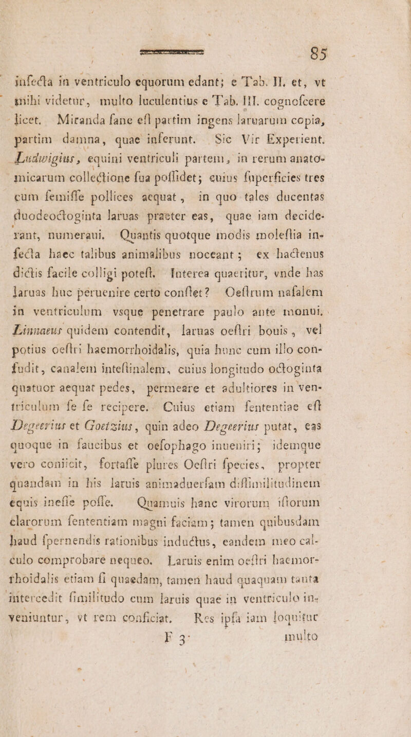 M infecta in ventriculo equorum edant; e T'a5. Vl, et, vt partim damna, quae inferunt. | Sic Vir Experient. micarum collectione fua poffidet; euius fuperficies tres cum femiffe pollices aequat, in quo tales ducentas duodeoctoginta laruas praeter eas, quae iam decide. fecta haec talibus animalibus noceant; ex hactenus dictis facile colligi potefl. Interea quaeritur, vnde has laruas huc peruenire certo conflet? | Oeflrum nafalem in ventriculum. vsque penetrare paulo ante monui: Linnaeus quidem contendit, laruas oeflri bouis, vel potius oeflri haemorrl hoidalis, quia hune cum il/o con- fudit, canalem inteflinalem, cuius longitudo octoginta quatuor aequat pedes, permeare et adultiores in ven- triculum fe fe recipere, «^ Cuius etiam fententiae efl Degeerius et Goctzius, quin adeo Degeerius putat, eas quoque in faucibus et oefophago inueniri; idemque vero coniicit, fortaffe plures Oeflri fpecies, propter quandam in his laruis animaduerfam diffimilitudinem equis inefle pofle. — Quamuis hanc virorum iftorum clarorum fententiam magni faciam; tamen quibusdam haud fpernendis rationibus inductus, eandem meo cal- culo comprobare nequeo. — Laruis enim oeílri haemor- thoidalis etiam fi quaedam, tameri haud quaquam tanta intercedit fimilitudo eum laruis quae in ventriculo in« yeniuntur, vt rem coaficiat. — Res ipfa iam loquituc B 3 | .. qamulto -