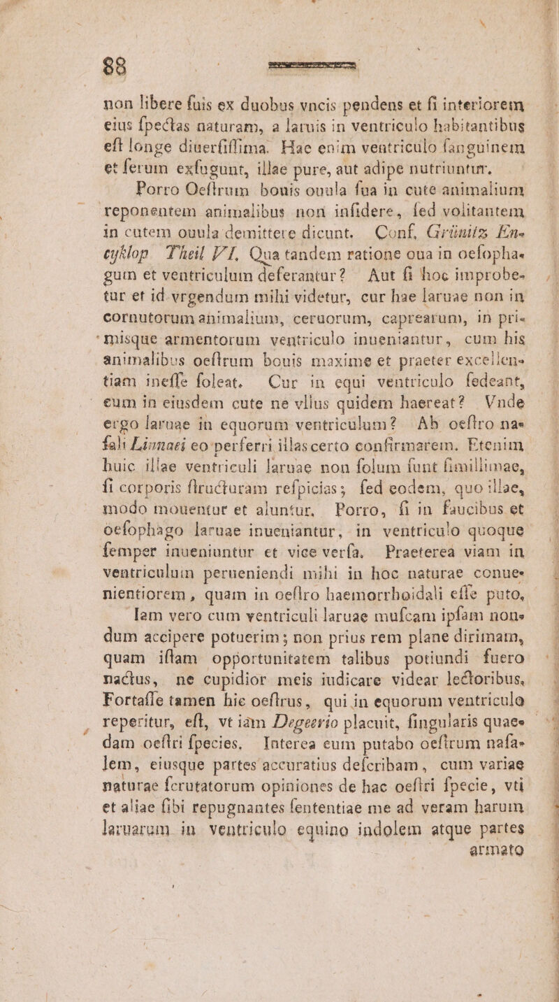 £g $8 | d non libere fuis ex duobus vncis pendens et fi interiorem eft longe diuerfiffima. Hae enim ventriculo fanguinem et ferum exfugunt, illae pure, aut adipe nutriuntur, Porro Oeflrum bouis ouula fua in cute animalium reponentem animalibus non infidere, fed volitantem in cutem ouula demittere dicunt. Conf, Grünits En- Cy&amp;lop Thal FI, Qua tandem ratione oua in oefopha. gutn et ventriculum deferantur? — Aut fi hoc improbe- tar et id vrgendum mihi videtur, cur hae laruae non in cornutorum animalium, ceruorum, caprearum, in prie 'misque armentorum ventriculo inueniantur, cum his animalibus oeflrum bouis maxime et praeter excellen- tiam ineffe foleat. — Cur in equi ventriculo fedeant, eum in eiusdem cute ne vllus quidem haereat? | Vnde ergo laruae in equorum ventriculum? — Ab oefltro na» fahi Limmaei eo perferri illascerto confirmarem. Etenim huic illae ventriculi laruae non folum funt fimiliimae, fi corporis flructaram refpicias; fed eodem, quo illae, modo mouentur et aluntur, Porro, fi in. faucibus et oefophago laruae inueniantur, in ventriculo quoque femper inueniuntur et vice verfa. — Praeterea viam in ventriculum perueniendi mihi in hoc naturae conue: nientiorem , quam in oeflro haemorrhoidali effe puto, Iam vero cum ventriculi laruae mufcam ipfam nons dum accipere potuerim; non prius rem plane dirimarn, quam iflam opportunitatem talibus potiundi fuero nactus, ne cupidior meis iudicare videar lectoribus, Fortafle tamen hie oeflrus, qui in equorum ventriculo dam oeflri fpecies, Interea eum putabo oefirum nafa» lem, eiusque partes accuratius defcribam, cum variae naturae fcrutatorum opiniones de hac oefiri fpecie, vti et aliae fibi repugnantes fententiae me ad veram harum laruarum in ventriculo equino indolem atque partes armato E ENSRPIESU P TPIETIUNEU RUMP PT NTC e: ER NET UE UE o E ER TE DRE I RE NE eL T ETT IE. CNTWTUV MENOS A RNME T2 E - PER reg ES SAT