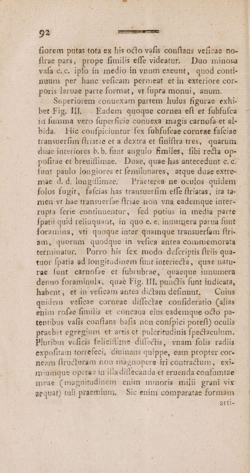d fiorem putas tota ex his octo vafis conftans veftada no- flrae pars, prope fimilis effe videatur. Duo minora vafa. c.c. iplo in medio i in vnum exeunt, quod conti- nuum per hanc veficam permeat etin exteriore cor- poris laruae parte format, vt fupra monui, anum. Superiorem conuexam partem huius figurae exhi- bet Fig. III... Eadem quoque cornea e(l et fubfufca id fumma vero faper ficie conuexa magis carnofa-et al- bida. Hic confpiciuntur fex fubfufcae corneae faíciae transuerfim fliiat:e et a dextra et finiflra tres, quarum duae interiores b. b. funt angulo fimiles, fibi recta op- pofitae et breuiflimae. Duae, quae has antecedunt c. c. funt paulo longiores et femilunares, atque daae extre- màe d.d. longiflimae:. — Praeterea ne oculos quidem folos fugit, faícias has transuerfim effe flriatas, ita ta- men vt hae transueríae flriae nou vna eademque inter- rupta ferie contnuentur, fed potius in media parte Ípatii quid relinquant, in quo e. e. innumera parua funt. foramina, vti quoque inter quamque transuerfam ftri- aim, quorum quodque in vefica antea commemorata terminatur. Porro his fex modo defcriptis flriis qua- tuor fpatia ad longitudinem funt interiecta , quae natus rae funt camelis ct fubrubrae, quaeque innumera denuo foraminula, quaé Fig. IIT, pündlis funt indicata, habent, et in veficam antea dictam definunt, ^ Cuius quidem veficae corneae diffectae confideratio (alias enim rofae fimilis et concaua eius eademque octo pa- tentbus vafis conftans bafis non confpici poteft) oculis praebet egregium et artis et pulcritudinis fpectaculum. Bluribus v«ficis felicift fime di(Isctis,; vnam folis radiis expofitam torrefeci, ciuinans quippe, eam propter cor- neam flructuram non magnopere iri contractum, 'exi- miumque opcrae in illa difecanda et eruenda confumtae meae (ma agnitudinem enim minoris milii grani vix aequat) tali praemium, — Sic enim comparatae formam arti-