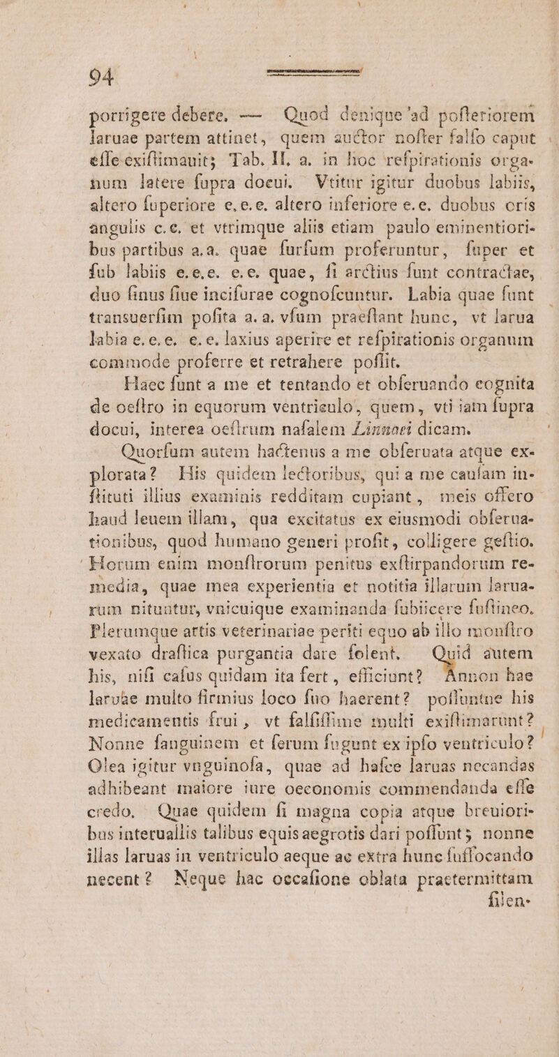 porrigere debere, — — Quod denique'ad pofleriorem laruae partem attinet,. quem auctor nofter falfo caput efle.exiflimauit; Tab. II, a. in hoc refpirotionis Orga. num latere fogra doeui. Vtitur igitur duobus labiis, altero foperiore e, e. e, altero inferiore e.e. duobus oris angulis c.c, et vtrimque aliis etiam paulo eminentiori- bus partibus a.a. quae furfum proferuntur, fuper et fub labiis e.e.e. e.e quae, fi arctius funt contractae,. duo finus fiue incifurae cognofcuntur. Labia quae funt transuerfim pofita a. a. vfum praeflant hunc, vt larua labia e.e.e. e.e. laxius aperire et refpirationis organum commode proferre et retrahere poflit. Haec funt a me et tentando et obferuando eognita de oeflro in equorum ventrieulo, quem, vti iam fupra docui, interea oeílrum nafalem Linnaei dicam. uorfum autem hactenus a me obferuata atque ex- lorata? His quidem lectoribus, qui a me caulam i in- ftituti. illius examinis redditam cupiant , meis offero haud leuem illam, qua excitatus ex eiusmodi obferua- tionibus, quod humano generi profit, colligere geftio. ' Horum enim nigufiroruti penitus ex(lirpandorum re- media, quae mea experientia et notitia illarum larua- rum nituntur, vnicuique examinanda fubiicere foflineo. Plerumque artis veterinariae periti equo ab illo monflro vexato draflica porgantia dare felent. A. autem his, nifi cafus quidam ita fert, efficiunt? Annon hae laru&amp;e multo firmius loco fuo haerent? polfluntue his medicamentis frui, vt falfiffune :multi. exiflimarunt? Nonne fanguinem et ferum fogunt ex ipfo ventriculo? Olea igitur vnguinofa, quae ad hafce laruas necandas adbibednt maiore iure oeconomis commendanda effe credo, Quae quidem fi magna copia atque breuiori- bus interuallis talibus equis aegrotis dari poffunt nonne illas laruas in ventriculo aeque ac extra hunc fuffoeando necent? Neque hac occafione oblata Potens yen.