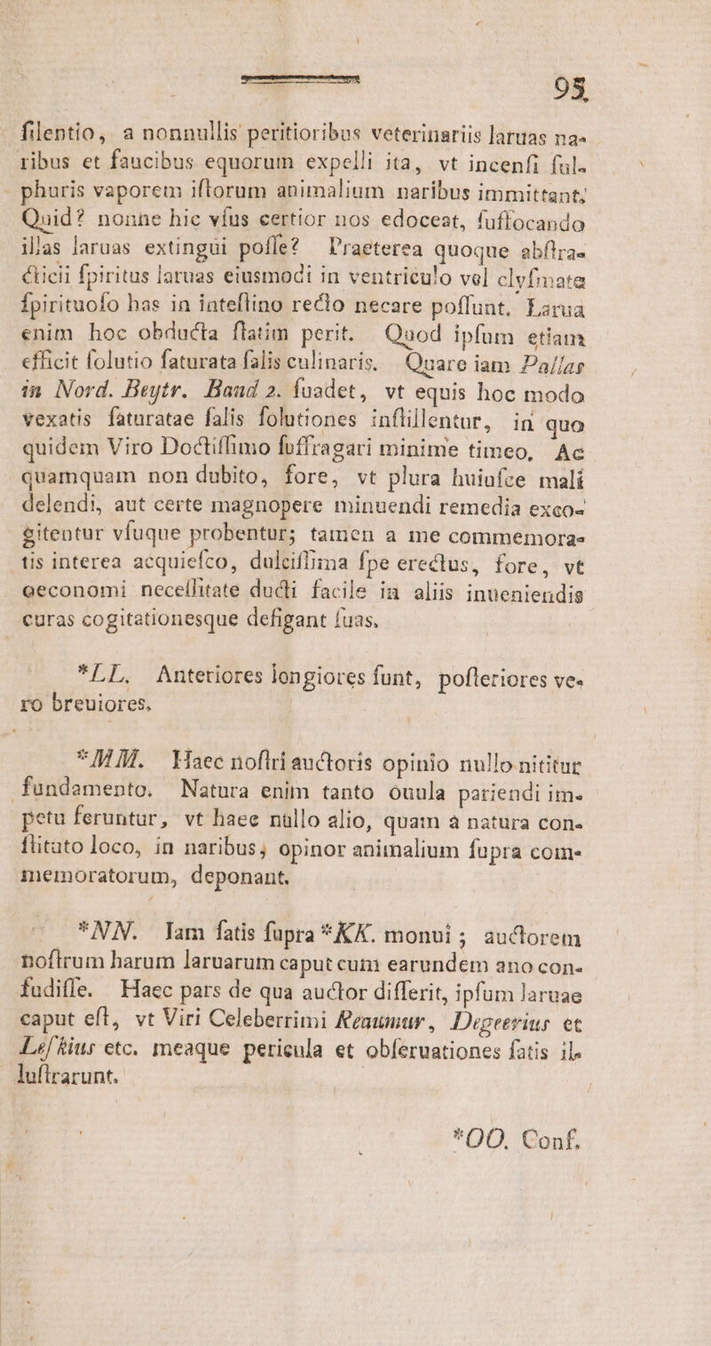 - fllentio, a nonnullis peritioribus veterinariis laruas na- ribus et faucibus equorum expelli ita, vt incenfi ful. - phuris vaporem iftorum animalium naribus immittant; Quid? nonne hic vfus certior nos edoceat, fuffocando ilas laruas extingüi poffe? — Praeterea quoque abftra- cLicii fpiritus laruas eiusmodi in ventriculo vel clvfmata Ípirituofo has in iateflino recto necare poffunt. Larua enim hoc obducta flatim perit. Quod ipfum etiam efficit folutio faturata falis eulinaris, — Quare iam Pa//ar in Nord. Beytr.. Baud 2. fuadet, vt equis hoc modo vexatis faturatae falis folutiones inflillentur, in quo quidem Viro Doctiffimo foffragari minime timeo, Ac quamquam non dubito, fore, vt plura huiufce malí delendi, aut certe magnopere minuendi remedia exco- eitentur vfuque probentur; tamen a me commemora- tis interea acquiefco, dulciffima fpe erectus, fore, vt . eeconomi necelílitate ducti facile in aliis inueniendis curas cogitationesque defigant fuas, *LL. Mntetiores longiores funt, pofleriores ve. ro breuiores. MA. Haec nofiri auctoris opinio nullo nititur fundamento. Natura enim tanto ouula pariendi im. petu feruntur, vt haee nallo alio, quam à natura con. füitato loco, in naribus; opinor animalium fupra come memoratorum, deponant. *NN. Iam fatis fupra *KK. monui ; auctorem noftrum harum laruarum caput cum earundem ano con- fudifle. Haec pars de qua auctor differit, ipfum laruae caput efl, vt Viri Celeberrimi Feaunur , Degeerius. et Lef/Riur etc. meaque pericula et obferuationes fatis il. lufirarunt. | *OO. Conf.