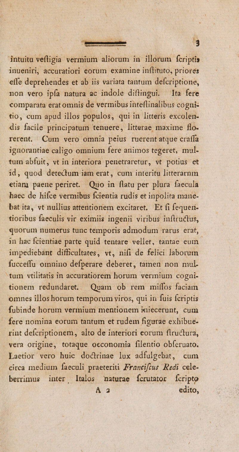 B r VOR Q2. - - | 3 intuitu veftigia vermium aliorum in illorum fcriptis: inueniri, accuratiori eorum examine inflituto, priores effe deprehendes et ab iis variata tantum defcriptione, non vero ipfa natura ac indole diftingui. Ita fere comparata erat omnis de vermibus inteflinalibus cogni- tio, cum apud illos populos, qui in litteris excolen- dis facile principatum tenuere, litterae. maxime flo- rerent. Cum vero omnia peius ruerent atque craffa ignorantiae caligo omnium fere animos tegeret, mul. tum abfuit, vt in interiora penetraretur, vt potius et id, quod detectum iam erat, cum interitu litterarnm etiam paene periret. Quo in flatu per plura faecula haec de hifce vermibus fcientia rudis et inpolita mane- bat ita, vt nullius attentionem excitaret. Ft fi fequen- tioribus faeculis vir eximiis ingenii viribus inftructus, quorum numerus tunc temporis admodum rarus erat, in hac fcientiae parte quid tentare vellet, tantae eum impediebant difficultates, vt, nifi de felici laborum fucceffu omnino defperare deberet, tamen non mul- tum vtilitatis in accuratiorem horum vermium cogni- tionem redundare. Quam ob rem milffos faciam omnes illoshorum temporum viros, qui in fuis fcriptis fubinde horum vermium mentionem iniecerunt, cum fere nomina eorum tantum et rudem figurae exhibue- rint defcriptionem, alto de interiori eorum flructura, - . vera origine, totaque oeconomia filentio obferuato. Laetior vero huic doctrinae lux adfulgebat, cum circa medium faeculi praeteriti Francifcus. Redi cele- berrinus inter, ltalos naturae fcrutator fcripto À a edito,