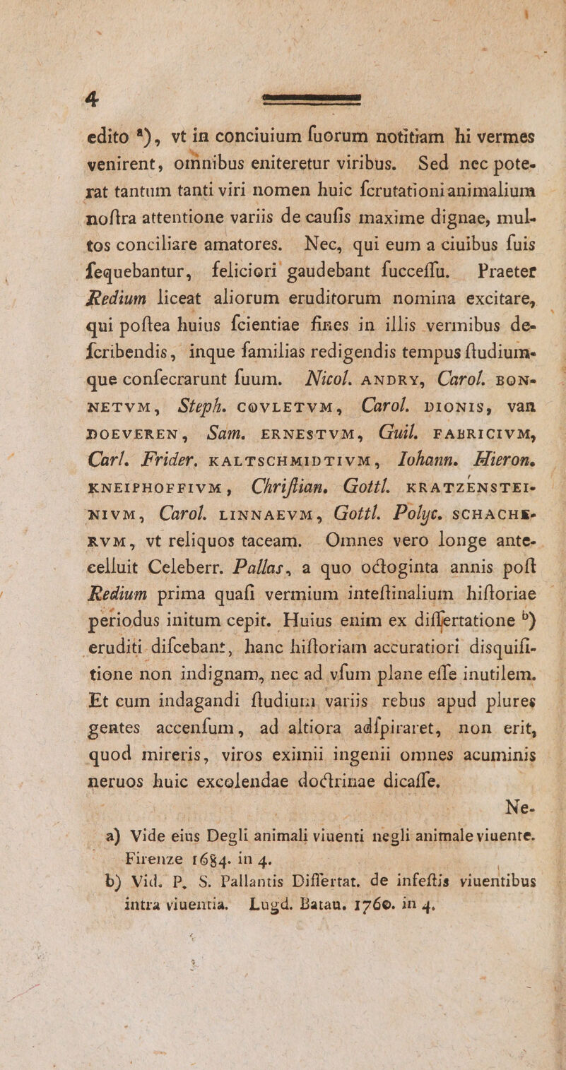 edito *), vt in conciuium fuorum notitiam hi vermes : : b. AC : ES A venirent, omnibus eniteretur viribus. Sed nec pote- rat tantum tanti viri nomen huic fcrutationianimalium noftra attentione variis de caufis maxime dignae, mul- tos conciliare amatores. Nec, qui eum a ciuibus fuis fequebantur, feliciori gaudebant fucceffu. ^ Praeter Aeedium liceat aliorum eruditorum nomina excitare, qui poftea huius Ícientiae fines in illis vermibus de- Ícribendis, inque familias redigendis tempus ftudium- que confecrarunt fuum. — Nicol. ANDpRY, Carol. sow- NETVM, Sfeph. cov;ETVM, Carol. p1o0Nis, van DOEVEREN, Sam. ERNESTVM, Guil FABRICIVM, Carl. Frider. kay TscHMiDTIvM, Zohann. Hieron. xNEIPHOrFIVM, Chrifiian. Gottl. KRATZENSTEI- wivM, Carol rixNAEvM, Gotfl. Polyc. scHACHE- RvM, vt reliquos taceam. | Omnes vero longe ante-. celluit Celeberr. Pallas, a quo octoginta annis poft Redium prima quafi vermium inteflinalium hiftoriae petiodus initum cepit. Huius enim ex differtatione b) eruditi. difceban*, hanc hifloriam accuratiori disquifi- tione non dede nec ad vfum plane effe inutilem. Et cum indagandi ftudiura. varis rebus apud plures gentes accenfum, ad altiora adípiraret, non erit, quod mireris, viros eximii ingenii omnes acuminis neruos huic excolendae doctrinae dicaffe, | | ry Ne- a) Vide eius Degli animali viuenti negli animale viuente. Firenze [684. in 4. b) Vid. P, S. Pallantis Differtat. de infeftis viuentibus intra viuentia, Lugd. Batau. 1760. in 4.