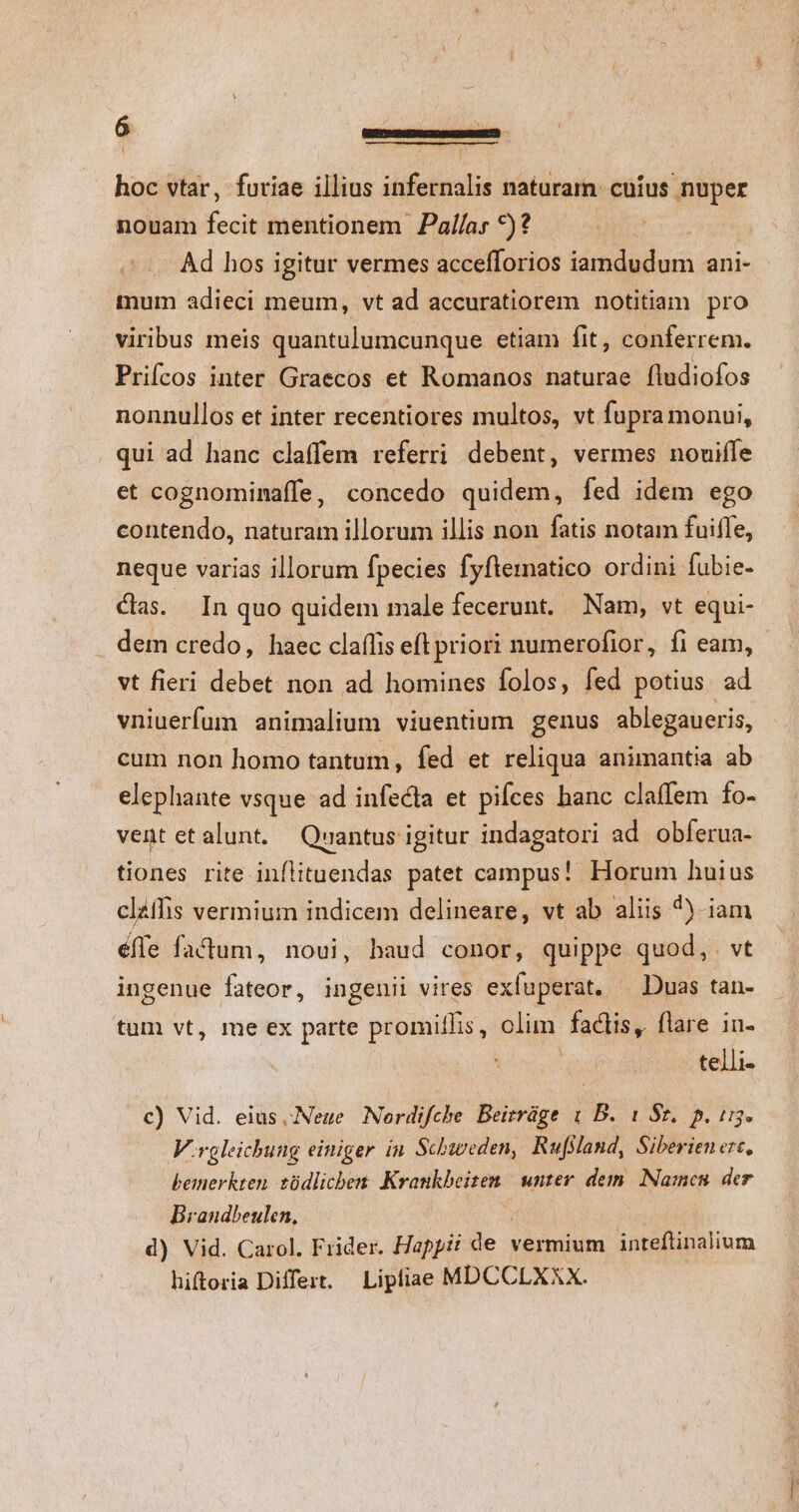 hoc vtar, furiae illius infernalis naturam. cuíus nuper nouam Xe mentionem Pal/as *)? Ad hos igitur vermes accefforios Vei NA ani- mum adieci meum, vt ad accuratiorem notitiam pro viribus meis quantulumcunque etiam fit, conferrem. Prifcos inter Graecos et Romanos naturae fludiofos nonnullos et inter recentiores multos, vt fupra monui, . qui ad hanc claffem referri debent, vermes nouiffe et cognominaffe, concedo quidem, fed idem ego contendo, naturam illorum illis non fatis notam fuiffe, neque varias illorum fpecies fyftematico ordini fubie- cas. In quo quidem male fecerunt. Nam, vt equi- dem credo, haec claífis eft priori numerofior, fi eam, - vt fieri debet non ad homines folos, fed potius ad vniuerfum animalium viuentium genus ablegaueris, cum non homo tantum, fed et reliqua animantia ab elephante vsque ad infecta et piíces hanc claffem fo- vent etalunt. Quantus igitur indagatori ad obferua- tiones rite inflituendas patet campus! Horum huius clzfhis vermium indicem delineare, vt ab aliis 4^). iam éffe factum, noui, haud conor, quippe quod, genii vires exfuperat, — Duas tan- tum vt, me ex parte promiílis, olim factis, flare in- : telli- ingenue fateor, in c) Vid. eius Neue Nordifche Beirráge &amp; B. 1 Sz. p. i13. V.rgleichung einiger in. Schweden, Rufsland, Siberien erc, bemerkten tüdlichen. Krankbeiten | unter dem. Namen. der Brandbeulen, d) Vid. Carol. Frider. Happi de : vermium inteftinalium hiftoria Differt. Lipliae MDCCLXXX.