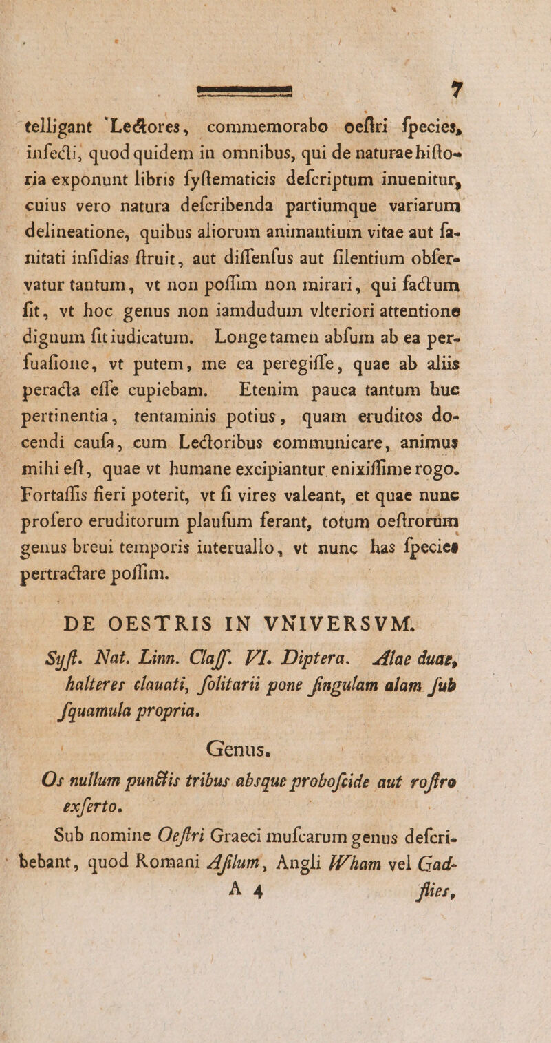 C——— ? telligant Lectores , -commemorabo oeflri fpecies, infedli; quod quidem in omnibus, qui de naturae hifto- ria exponunt libris fy(lematicis defcriptum inuenitur, cuius vero natura deícribenda partiumque variarum . delineatione, quibus aliorum animantium vitae aut fa. nitati infidias flruit, aut diffenfus aut filentium obfer- vatur tantum, vt non poffim non mirari, qui factum fit, vt hoc genus non iamdudum vlteriori attentione dignum fitiudicatum. | Longetamen abfum ab ea per- fuafione, vt putem, me ea peregiffe, quae ab aliis peracia effe cupiebam. ^ Etenim pauca tantum huc pertinentia, tentaminis potius, quam eruditos do- cendi caufa, cum Lectoribus communicare, animus mihi eft, quae vt humane excipiantur enixiffime rogo. Fortaffis fieri poterit, vt fi vires valeant, et quae nunc profero eruditorum plaufüm ferant, totum oeflirorüm genus breui temporis interuallo, vt nunc ai fpecies | pertractare poffim. DE OESTRIS IN VNIVERSVM. Syff. Nat. Linn. ClaffY. VI. Diptera. | lae duae, halteres clauati, folitarii pone fingulam alam fub | Jfquamula propria. | Genus, | Os nullum punBis tribur absque probofeide. aut did exferto. Sub nomine Oeffri Graeci mufcarum genus defcri- ' bebant, quod Romani Zffilum, Angli J/ham vel Gad- À 4 fies,