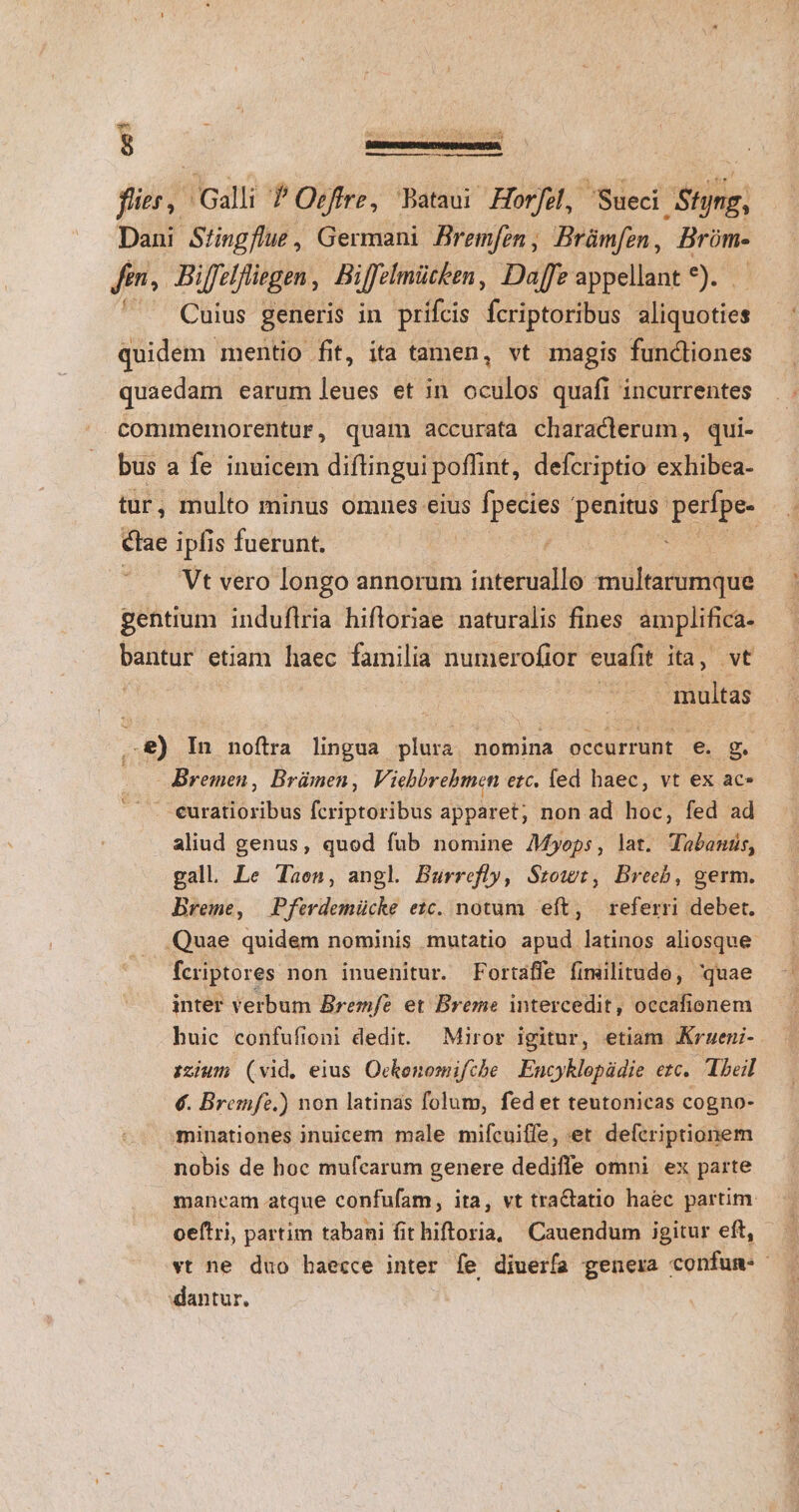 flier, Galli P Offre, Bataui Horfe, Sueci Styng, Dani Siingflue, Germani Bremfen, Brümfen, Brüm- fm, Biffeifliegen, Biffelmütken, Daffe appellant 9. Cuius generis in prifcis fcriptoribus aliquoties quidem mentio fit, ita tamen, vt magis funcliones quaedam earum leues et in oculos quafi incurrentes commermorentur, quam accurata characlerum, qui- bus a fe inuicem diftingui poflint, defcriptio exhibea- tur, multo minus omnes eius i dcsne penitus: gem ctae ipfis fuerunt. | : ' . Vt vero longo annorum esit xmultarumque gentium induflria hifloriae naturalis fines amplifica- bantur etiam haec familia numerofior euafit ita, vt multas ..8) In noftra lingua plura nomina occurrunt e. S Bremen, Brümen, Viehbrebmen erc, fed haec, vt ex ac* . euratioribus fcriptoribus apparet, non ad hoc, fed ad aliud genus, quod fub nomine Myops, lat. Tabanis, gall. Le Jaen, angl. Burrefly, Srowt, Breeb, germ. Breme, Pferdemücke ezc. notum eft, referri debet. Quae quidem nominis mutatio apud latinos aliosque fcriptores non inuenitur. Fortaffe fimilitude, quae inter verbum Bremfe et Breme intercedit , occafionem huic confufioni dedit. Miror igitur, etiam .Krueni- iium (vid. eius Ockonomifche | Encyklopüdie erc. Theil €. Bremfz.) non latinas folum, fedet teutonicas cogno- minationes inuicem male mifcuiffe, et defcriptionem nobis de hoc mufcarum genere dediffe omni ex parte mancam atque confufam, ita, vt tractatio haec partim oeftri, partim tabani fit hiftoria, Cauendum igitur eft, vt ne duo haecce inter fe diuerfa genera confun-- dantur,