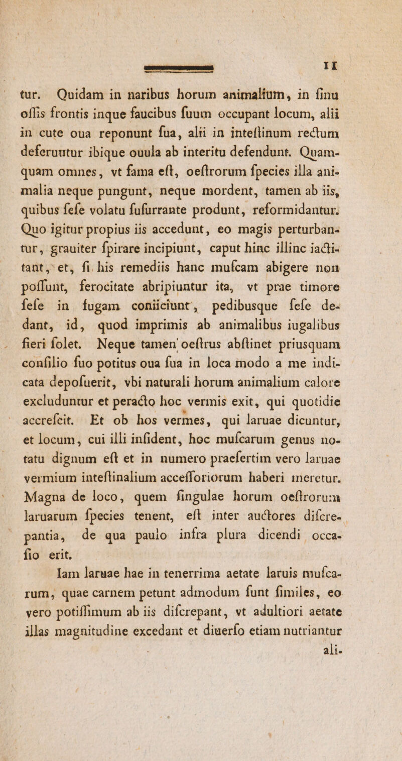 tur. Quidam in naribus horum animalium, in finu oflis frontis inque faucibus fuum occupant locum, alii in cute oua reponunt fua, alii in inteflinum rectum deferuutur ibique ouula ab interitu defendunt. Quam- quam omnes, vt fama eft, oeflrorum fpecies illa ani- malia neque pungunt, neque mordent, tamen ab iis, quibus fefe volatu fufurrante produnt, reformidantur. Quo igitur propius iis accedunt, eo magis perturban- tur, grauiter fpirare incipiunt, caput hinc illinc iadli- tant, et, fi. his remediis hanc mufcam abigere non poffunt, ferocitate abripiuntur ita, vt prae timore fefe in fugam coniiciunt, pedibusque fefe de. dant, id, quod imprimis ab animalibus iugalibus fieri fole. Neque tamen oeftrus abílinet priusquam confilio fuo potitus oua fua in loca modo a me iudi- cata depofuerit, vbi naturali horum animalium calore excluduntur et peracto hoc vermis exit, qui quotidie accrefcit. Et ob hos vermes, qui laruae dicuntur, et locum, cui illi infident, hoc muícarum genus no- tatu dignum eft et in numero praefertim vero laruae vermium inteflinalium accefforiorum haberi ineretur. Magna de loco, quem fingulae horum oefltroru:a laruarum fpecies tenent, eft inter auctores difcre- | pantia, de qua pauio infra plura dicendi occa- fio erit, Iam laruae hae in tenerrima aetate laruis muíca- rum, quae carnem petunt admodum funt fimiles, eo vero potiffimum ab iis difcrepant, vt adultiori aetate ilas magnitudine excedant et diuerío etiam nutriantur ali.
