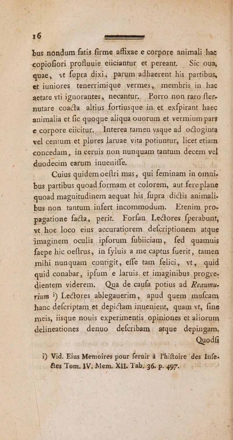 varie, f bus nondum fatis firme affixae e corpore animali hac copiofiori profluuie eiiciantur et pereant. Sic oua, quae, vt fupra dixi; parum adhaerent his. partibus, et iuniores tenerrimique vermes, membris in hac aetate vtl ignorantes, necantur.. Porro non raro fler- nutare coacta altius fortiusque in.et exfpirant baec animalia et fic quoque aliqua ouorum.et vermium parg e corpore eiicitür.. Interea tamen vsque ad. octoginta concedam, in ceruis non nunquam tantum decem vel duodecim earum inueniffe, bus partibus quoad formam et colorem, aut fere plane quoad magnitudinem aequat his fupra dictis animali- bus.non tantum infert incommodum. — Etenim pro- pagatione facta, perit. Forían, Lectores fperabunt, vt hoc loco eius accuratiorem defcriptionem atque imaginem oculis ipforum fubiiciam, fed quamuis facpe hic oeflrus, in fyluis a me captus fuerit, tamen mihi nunquam contigit, effe tam felici, vt, . quid quid conabar, ipfum. e laruis. et imaginibus. progre. dientem viderem. . Qua de caufa potius ad. Reaumu- vium ) Lectores ablegauerim, apud quem. mufcam hanc defcriptam et depictam inuenient, quam vt, fine meis, lisque nouis experimentis. opiniones et aliorum delineationes denuo delcribam atque. depingam. Quodíi i) Vid. Eius Memoires pour feruir à l'hiftoire des lufe- &amp;es Tom, IV. Mem. XII. Tab. 36. p. 497.