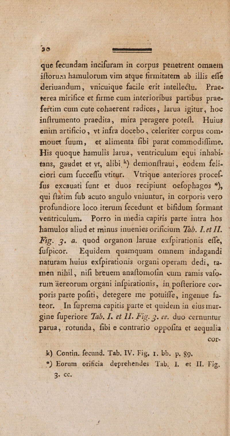 - que fecundam incifuram in corpus penetrent otnnein ifloruz:i hamulorum vim atque firmitatem ab illis effe deriuandum, vnicuique facile erit intellectu. — Prae- terea mirifice et firme cum interioribus partibus prae- fertim cum cute cohaerent radices, larua igitur, hoc inflrumento praedita, mira peragere potefl. Huius enim artificio, vt infra docebo , celeriter corpus come mouet fuum, et alimenta fibi parat comrnodiffime. His quoque hamulis larua, ventriculum equi inhabi- tans, gaudet et vt, alibi ^) demonflraui, eodem feli. ciori cum fucceffu vtitur. — Vtrique anteriores procef- Íus excauati funt et duos recipiunt ocfophagos ^, qui flatim fub acuto angulo vniuntur, in corporis vero profundiore loco iterum fecedunt et bifidum formant ventriculum. Porro in media capitis parte intra hos hamulos aliud et minus inuenies orificium 7b. 1.2t IT. Pip. 3. a. quod organon laruae exípirationis effe, fufpicor. Equidem quamquam omnem cria naturam huius exfpirationis organi operam dedi, ta- men nihil, nifi breuem anaftomofin cum ramis c rum áereorum organi infpirationis, in pofteri iore core poris parte pofiti, detegere me potuiffe, ingenue fa- teor. In fuprema capitis parte et quidein in eiusmar-- gine fuperiore Tab. J. et 11. Fig. 3. ee. duo cernuntur parua, rotunda, fibi e contrario oppofita et aequalia COr- k) Contin. fecund. Tab, IV. Fig, r. bb. p. 8g. *) Eorum orifida deprehendes Tab. I. et II. Fig. 2. ec.