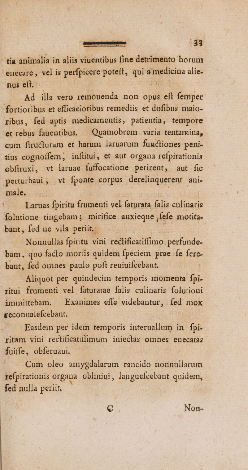 ' tia animalia in aliis viuentibus fine detrimento horum enecare , vel is perfpicere poteft, qui meus alie- nus eft. Ro Ad illa vero remouenda non opus eft Baile fortioribus et efficaeioribus remediis et dofibus maio- ribus, fed aptis medicamentis, patientia, tempore et rebus fauentibus. — Quamobrem | varia tentamina, cum Íítructuram et harum laruarum functiones peni- tius cognoffem, inílitui, et aut organa refpirationis obílruxi, vt laruae fuffocatione perirent, aut fic perturbaui, | vt fponte corpus derelinquerent ani- male. —— E jd Laruas fpiritu frumenti vel faturata falis culinaris folutione tingebam; mirifice anxieque , ele motita- bant, fed ne vlla perit. | Nonnullas fpiritu vini rectificatiffumo perfunde- bam, quo facto morus quidem fpeciem prae fe fere- bant, fed omnes paulo poft reuiuifcebant. : Aliquot per quindecim temporis momenta foi. ritui frumenti vel faturarae falis culinaris folutiont immittebam. ^ Exanimes efle videbantur, fed mox «econualefcebant. | - . Kasdem per idem temporis interuallum in fpi- ritmm vini reclificatiffimum inieclas omnes enecatas fuiffe, obferuaui. T i Cum oleo amygdalarum rancido nonnullarum refpirationis organa obliniui, languefcebant quidem, fed nulla perit, — € | Non-