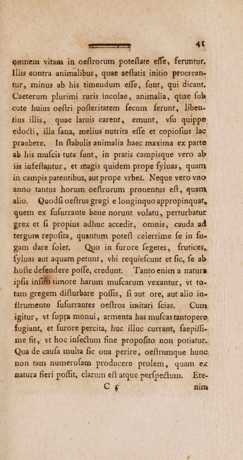 cese, | 4t omnem vitam in oeflrorum poteftate effe, feruntur. ]llis contra animalibus , quae aeflatis initio procrean- tur, minus ab his timendum effe, funt, qui dicant. Caeterum plurimi ruris incolae, animalia, quae. fub cute huius oeftri.pofleritatem fecum ferunt, liben- tius illis, quae laruis carent, emunt, vfu quippe edocti, illa fana, melius nutrita effe et copiofius lac praebere. | In flabulis animalia haec maxima ex parte. ab his mufcis tuta funt, in pratis campisque vero ab iis infeflantur, et magis quidem prope [yluas, quam in campis patentibus, aut prope vrbes. Neque vero vno anno tantus horum oefirorum prouentus eft, quam alio. Quodfioeflrus gregi e longinquo appropinquat, quem ex fufurrante bene norunt volatu, perturbatur grex et fi propius adhuc accedit, omnis, cauda ad tergum repofita, quantum poteft celerrime fe in fu- gam dare folet. — Quo in furore fegetes, frutices, Íyluas aut aquam petunt, vbi requiefcunt et fic, fe ab hofte defendere poífe, credunt. — Tanto enim a natura ipfis E... harum mufcarum vexantur, vt to« tam gregem diflurbare poffis, fi aut ore, aut alio in- flrumento fufurrantes oeflros imitari fcias; ^ Cum. igitur, vt fupra monui, armenta has mufcas tantopere. fugiant, et furore percita, huc illuc currant, faepiffi- me fit, vt hoc infectum fine propofito non potiatur. Qua de caufa multa fic oua perire, oeftrumque hunc. non tam numerofam producere prolem, quam ex natura fieri poffit, clarum eft atque perfpectum. — Ete- C $ nim
