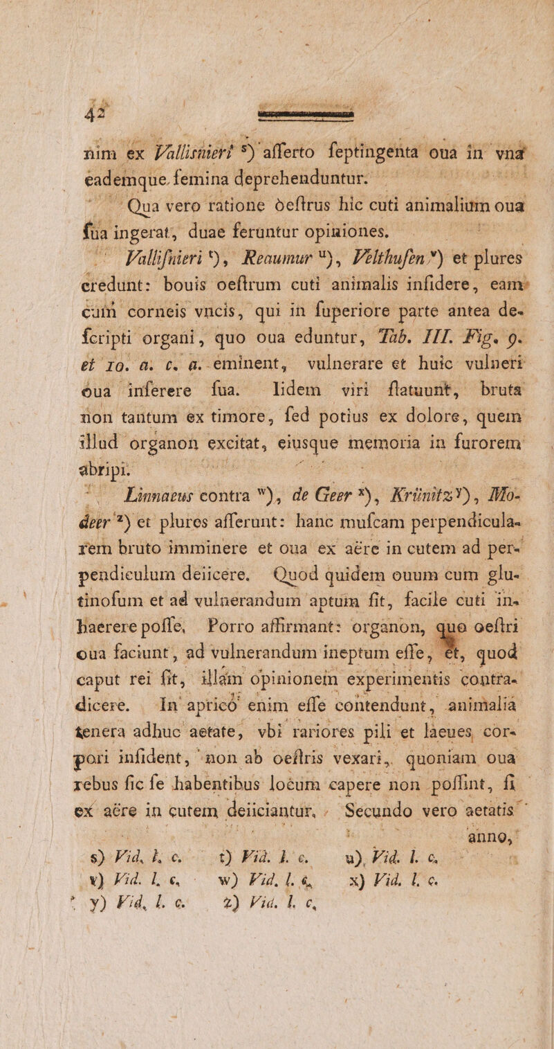 * 4 P ii : 4 3 l D UN LIBE Lo. EA i [S SEE EI AT Y üim ex Falliruier! 9) afferto feptingenta o ouà in ied eademque femina deprehenduntur. — | i Qua vero ratione oeftrus hic cuti viue oua fta ingerat, duae feruntur opiniones. Vallifuieri ) , Reaumur *,. Pelthufen ) et pes eredunt: bouis oeftrum cuti animalis infidere, eame cuífn corneis vncis, qui in fuperiore parte antea de- fcripti: organi , quo oua eduntur, 7àb. III. Fig. 9. e 10. a. t. à. eminent, vulnerare et huic vulneri oua inferere fua. Ldeh un flatuunt, bruta non tautum ex timore, fed potius ex dolore, quem illud SrEdon t excitat, dec ond memoria in * durare abripi. | | (o Linnaeus contra V), de Ger »).. Krünitz Ms Io- dor 7) et plures afferunt: hanc mufcam per pendicula. rem bruto imminere et oua ex aére in cutem ad per pendieulum deiicere. Quod quidem ouum cum glu. . tinofum et ad vulnerandum. aptum fit, facile cuti dH baererepoffe, Porro affirmant: organon, ue oeflri oua faciunt, ad vulnerandum ineptum. effe, L3 quod caput rei fit, illam opinionein experimentis contra. dicere. In apricó enim effe contendunt , animaliá &amp;enera adhuc aetate; vbi rariores pili et làeues Cors ori infident, ^non ab oeflris vexari, quoniam oua rebus fic fe habentibus loéum capere non poffint, f ex; aere in cutem deiiciantur, 2 Secundo vero aetatis : anno, : Vid. ho) FALE. P Vid. l. c. v) £d. Le «— w)Fi.L&amp; x)Fike ntu) uw. JAMES