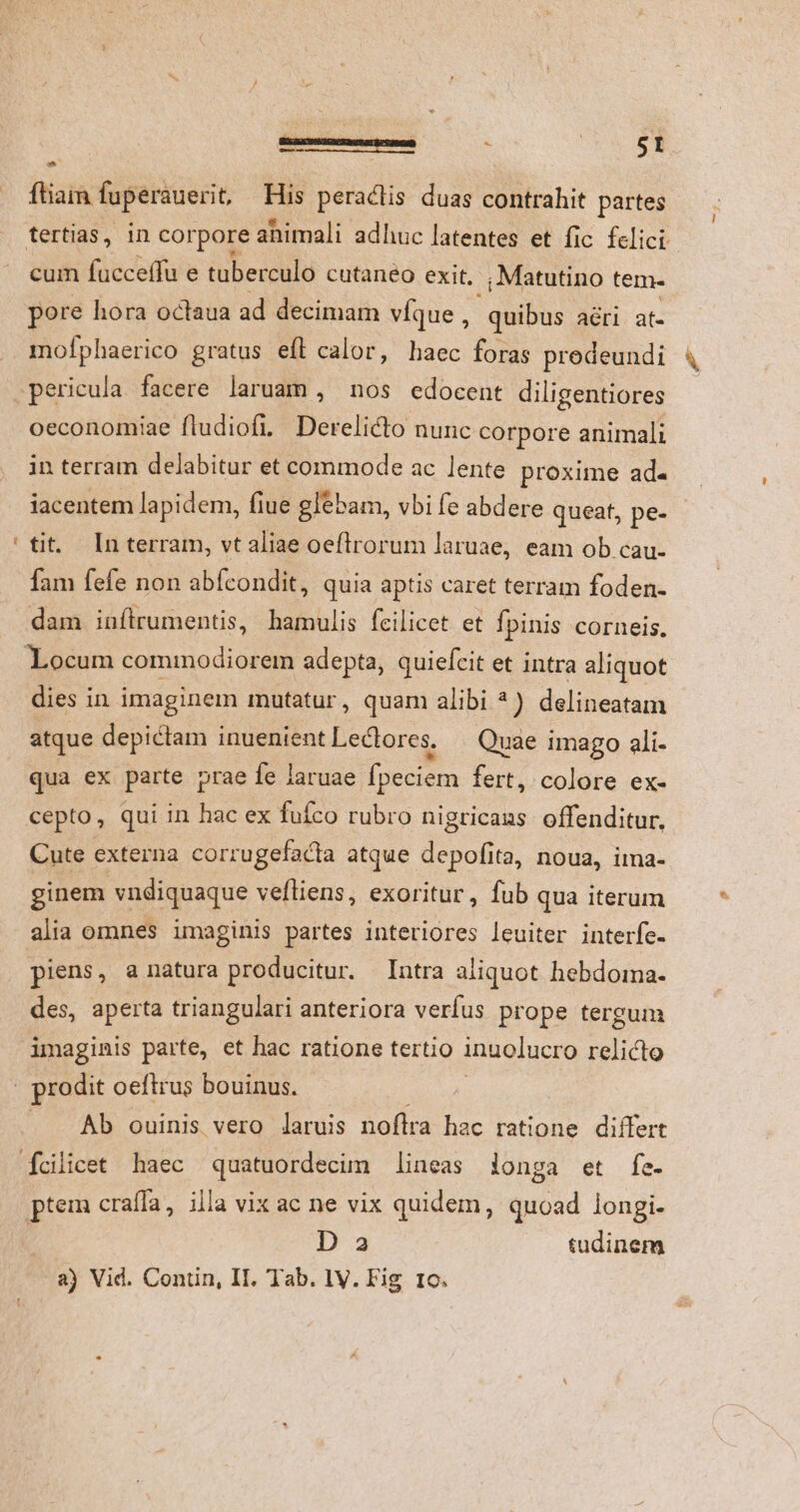 '3 z *i 1 $1 * ftiam fuperauerit, His peractis duas contrahit partes cum fucceffu e tuberculo cutaneo exit. .; Matutino tem- pore hora octaua ad decimam víque, quibus ari at- mofphaerico gratus eft calor, haec foras predeundi - oeconomiae fludiofi. Derelicto nunc corpore animali in terram delabitur et commode ac lente proxime ad. iacentem lapidem, fiue glebam, vbi fe abdere queat, pe- tit. luterram, vt aliae oeftrorum laruae, eam ob cau- fam fefe non abfcondit, quia aptis caret terram foden- dam inítrumentis, hamulis fcilicet et fpinis corneis. dies in imaginem mutatur, quam alibi ^) delineatam atque depictam inuenient Lectores. — Quae imago ali- qua ex parte prae fe laruae fpeciem fert, colore ex- Cute externa corrugefacta atque depofita, noua, ima- ginem vndiquaque veftiens, exoritur, fub qua iterum alia omnes imaginis partes interiores leuiter interfe- piens, a natura producitur. Intra aliquot hebdoma. des, aperta triangulari anteriora verfus prope tergum imaginis parte, et hac ratione tertio inuolucro relicto Ab ouinis vero laruis noftra ie ratione differt ptem craífa, illa vix ac ne vix quidem, quoad longi. D 2 tudinem hi