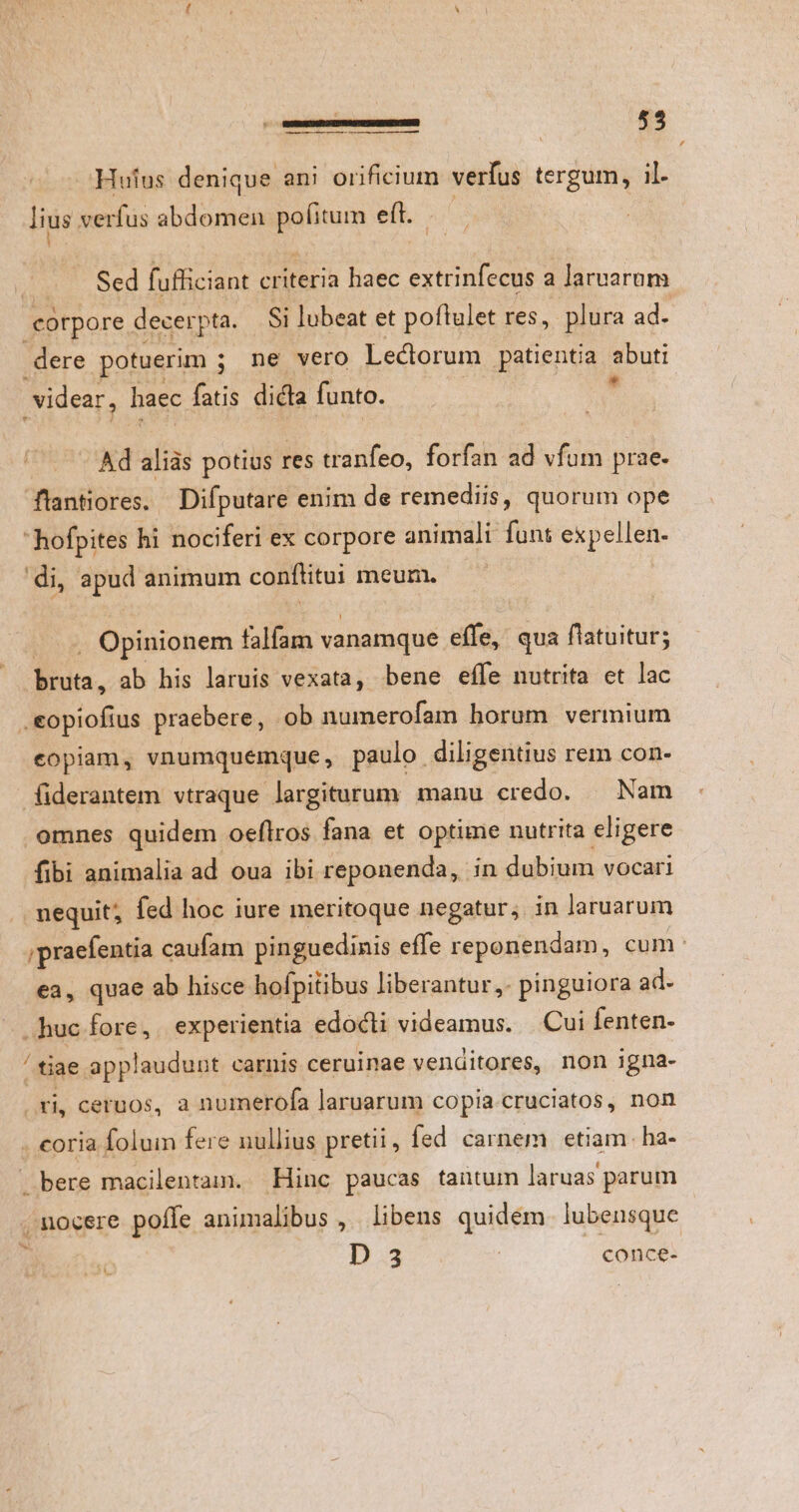 — Hufus denique ani orificium verfus tergum, il. lius verfus abdomen pofitum e(t. Sed fufficiant criteria haec extrinfecus a laruarum corpore decerpta. Si lubeat et poftulet res, plura ad. | dere potuerim ; ne vero Lectorum patientia abuti videar, haec fatis dicta funto. * Ad aliàs potius res tranfeo, forfan ad vfum prae. flantiores. Difputare enim de remediis, quorum ope hofpites hi nociferi ex corpore animali funt expellen- di, apud animum conftitui meum. . Opinionem falfam vanamque effe, qua flatuitur; Bua. ab his laruis vexata, bene effe nutrita et lac copiam, vnumquemque, paulo diligentius rem con- fiderantem vtraque largiturum manu credo. — Nam fibi animalia ad oua ibi reponenda, in dubium vocari .. nequit; fed hoc iure meritoque negatur, in laruarum ;praefentia caufam pinguedinis effe reponendam, cum: ea, quae ab hisce hofpitibus liberantur, pinguiora ad. ..huc fore, experientia edocti videamus. | .Cui fenten- tiae applaudunt carnis ceruimae venditores, non igna- xi, ceruos, a numerofa laruarum copia cruciatos, non