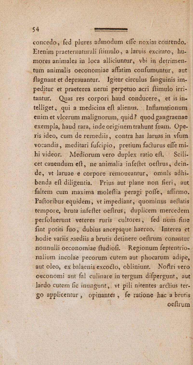 concedo, fed plures admodum elfe noxias contendo. Etenim praeternaturali fiimulo, a laruis excitato, hu- mores animales in loca alliciuntur, vbi in detrimen- | .tum animalis oeconomiae affatim confumuntur, aut flagnant et deprauantur. gitár circulus fanguinis im- peditur et praeterea nerui perpetuo acri ftimulo irri- tantur. Quas res corpori haud conducere, et is in- telliget, qui a medicina eft alienus. « Inflamationum. enim et vlcerum malignorum, quid? quod gangraenae exempla, haud rara, inde originem trahunt fuam. Ope- ris ideo, cum de remediis, contra has laruas in vfum vocandis, meditari fufcipio, pretium facturus effe mi- hi videor. Mediorum vero duplex ratio efl. ^ Scili- cet cauendum eft, ne atimalia infeftet oeftrus, dein- de, vt laruae:e corpore remoueantur, omnis adhi-. benda eft diligentia. Prius aut plane non fieri, aut faltem cum maxima moleflia peragi pofle, affirmo. Paftoribus equidem, vt impediant, quominus ael[latis tempore, bruta infeftet oeflrus; duplicem mercedem perfoluerunt veteres ruris cultores, fed num fine fint potiti fuo, dubius ancepsque haereo. Interea et hodie variis »3ediis a brutis detinere oeftrum conantur nonnulli oeconomiae ftudiofi. Regionum feptentrio- nalium incolae pecorum cutem aut phocarum adipe, aut oleo, ex balaenis excocto, obliniunt. Noftri vero oeconomi ant fal culinare in tergum difpergunt, aut lardo cutem fic inungunt,. vt pili nitentes arctius ter- $0 applicentur, opinantés, fe ratione hac a brutis