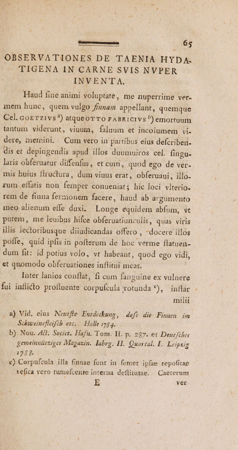OBSERVATIONES DE TAENIA HYDA. TIGENA IN CARNE SVIS NVPER INVENTA. Haud fine animi voluptate, me nuperrime ver- inem hunc, quem vulgo fiunam appellant, quemque Cel. GoETz1vs?) atqueoTTOo FABRICIVsP)emortuum tantum viderunt, viuum, faluum et incolumem Vl dere, memini. (Cum vero in partibus eius defcriben- dis et depingendis apud illos duumuiros cel. fingu- laris obferuatur diffenfus, et cum, quod ego de ver- mis huius fiructura, dum viuus erat, obferuaui, illo- rum eífatis non femper conueniat; hic loci vlterio. rem de finna ferzionem facere, haud ab argumento meo alienum effe duxi, Longe equidem abfum, vt putem, me leuibus hifce obferuatiunculis, quas viris ilis lectoribusque diiudicandas offero , -docere illos pofle, quid ipfis in pofterum de hoc verme flatuen- dum fit: id potius volo, vt habeant, quod ego vidi, et quomodo obferuationes inflitui meas. | Inter lanios conflat, fi cum fanguine ex vulnere fui inflidto profluente corpufcula rotunda *), inflar | milii a) Vid. eius Neueffe Entdeckung , dafs die Finuen im Schiweinefleiftb esc... Halle 178 2. b) Nou. Act. Societ. Hafu. Tom. II. p. 287. et Deuz/ches gemeinuürziges Magazin. labrg. 11. Quartal. I. Leipsig 176 $8. DU €) Corpufcula illa finnae funt in femet ipfae repofitae vefica vero tumefcente interna. deflitutae. — Caeterum E ver.