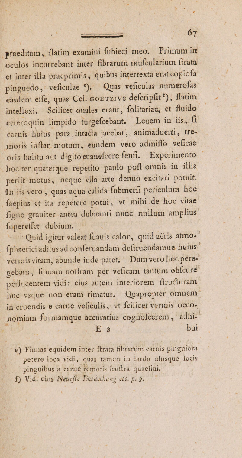 / ó uo 6T .praeditam | flatim examini fubieci meo. Primum in oculos incurrebant inter fibrarum mufcularium ftrata et inter illa praeprimis , quibus intertexta erat copiofa pinguedo, veficulae *), — Quas veficulas numerofas: easdem effe, quas Cel. coe Tz1vs defcripfit f), fiatim intellexi, Scilicet ouales erant, folitariae, et fluido ceteroquin limpido turgefcebant. Leuem in iis, f carnis huius pars intadla jacebat, animaduerti, tre 3noris juflar. motum, eundem vero admiffo veficae oris halitu aut digito euanefcere fenfi. Experimento hoc ter quaterque repetito paulo poft omnis in illis periit motus, neque vlla arte denuo excitari potuit. In iis vero , quas aqua calida fübmerfi periculum hoc faepius et ita repetere potui, vt mihi .de hoc vitae figno grauiter antea dubitanti nunc nullum amplius fupereffet dubium. - Quid igitur valeat fuauis calor, quid acris atmO- fphaerici aditus ad conferuandam deftruendamue huius. vermis vitam, abunde inde patet; Dum vero hoc pera- gebam, finnam noftram per veficam tantum obfcure. perlucentem vidi: eius autem interiorem flructuram huc vsque non eram rimatus, Quapropter omnem. in eruendis e carne veficulis, vt fcilicet vermis oeco- nomiam formamque accuratius cognoícerem , ' ahi- E2 bui ' €) Finnas equidem inter ftrata fibrarum carnis pinguiota pinguibus a carné remotis fruftra quaeíiui, f) Vid. eias Neueffe Entdeckung etc. p. 9. Pd