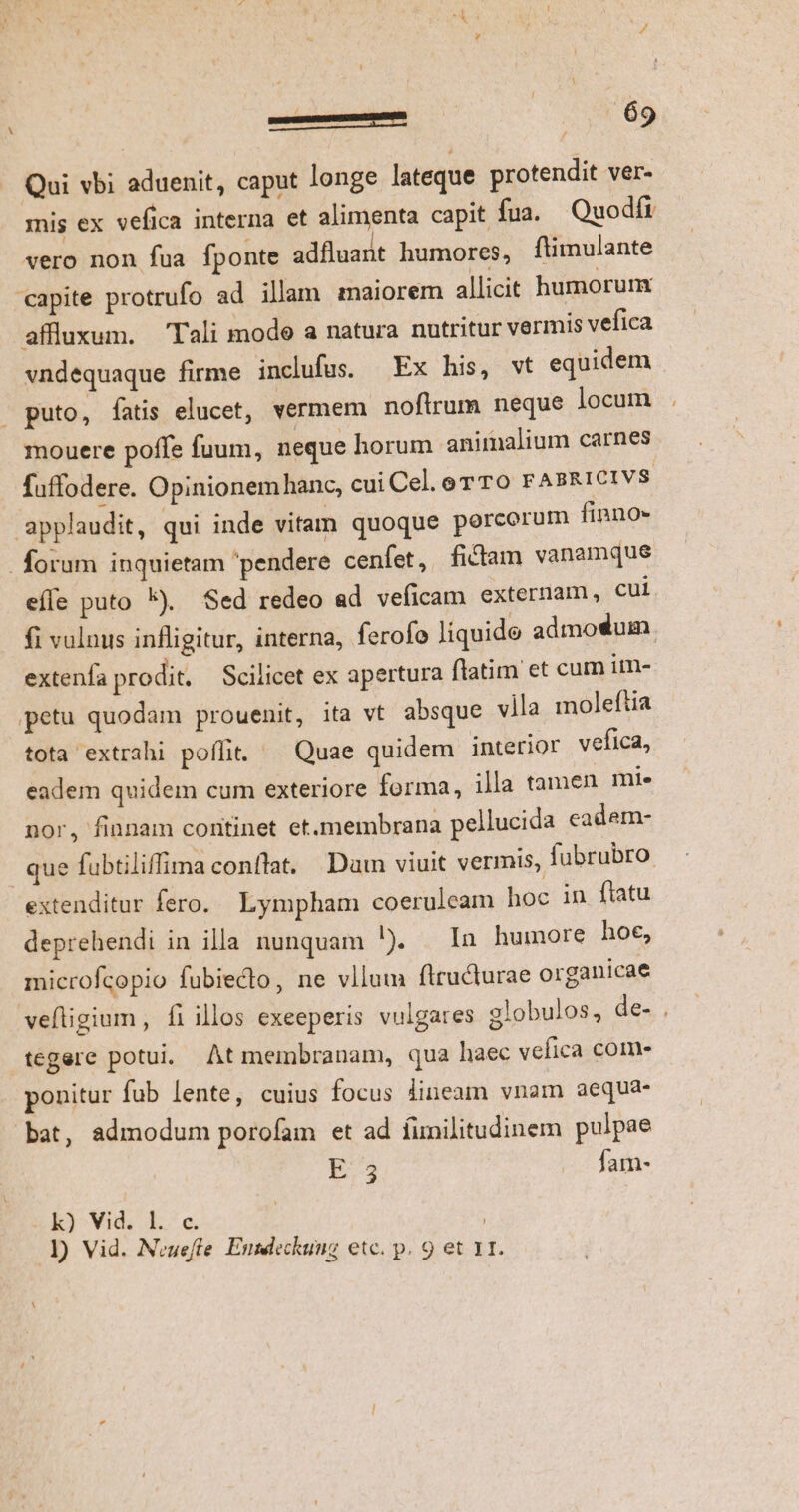 re—gM ! [y 09 -. Qui vbi aduenit, caput longe lateque protendit ver- mis ex vefica interna et alimenta capit fua. Quodfi vero non fua fponte adfluant humores, füimulante capite protrufo ad illam maiorem allicit humorunx affluxum. Tali mode a natura nutritur vermis vefica vndequaque firme inclufus Ex his, vt equidem » puto, fatis elucet, vermem noflrum neque locum mouere poffe fuum, neque horum animalium carnes fuffodere. Opinionem hanc, cui Cel. or TO FABRICIVS. applaudit, qui inde vitam quoque porcorum finno- forum inquietam pendere cenfet, fictam vanamque effe puto *).. Sed redeo ad veficam externam, cui fi vulnus infligitur, interna, ferofo liquide admotum. extenfa prodit. Scilicet ex apertura flatim et cum im- petu quodam prouenit, ita vt absque vila moleftia tota extrahi poffit. ^ Quae quidem interior vefica, eadem quidem cum exteriore forma, illa tamen mi. nor, finnam continet et.membrana pellucida cadem- que fubtiliffima conflat. Dam viuit vermis, fubrubro: extenditur fero. Lympham coeruleam hoc in flatu deprehendi in illa nunquam ). | In humore hoe, microfcopio fubiecto, ne vllum ftructurae organicae veftigium, fiillos exeeperis vulgares 2lobulos, de- . tegere potui. At membranam, qua haec vefica com- ponitur fub lente, cuius focus lineam vnam aequa- bat, admodum porofam et ad fimilitudinem pulpae E35 — fam- ER3^Vidi 1. c.