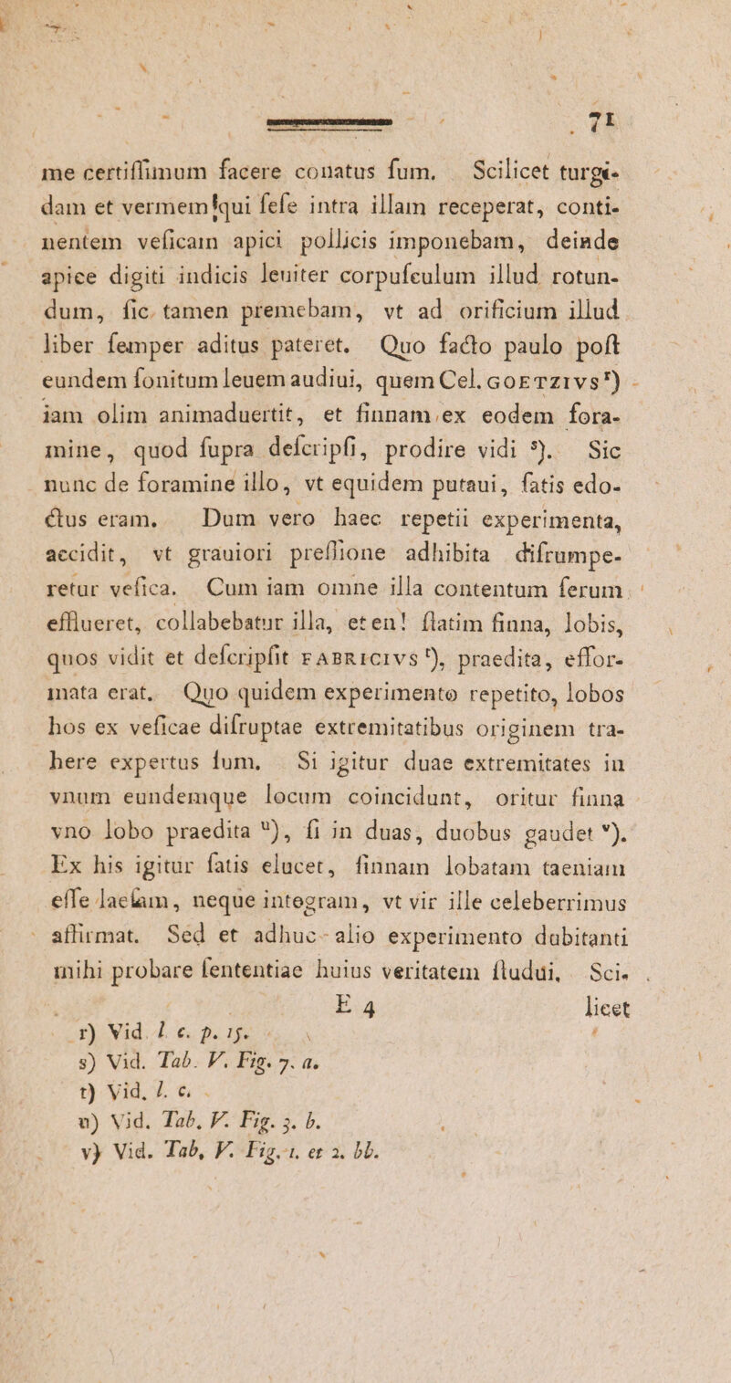 EGISSET D me certiffimum faeere conatus fum, — Scilicet turgé- dam et vermemqui fefe intra illam receperat, conti- nentem veficaim apici pollicis imponebam, deinde apice digiti indicis leuiter corpufeulum illud rotun- dum, fic.tamen premebam, vt ad orificium illud liber femper aditus pateret. Quo facto paulo poft eundem fonitum leuem audiui, quem Cel. GoETz1vs r) : iam olim animaduertit, et finnam.ex eodem fora- mine, quod fupra defcripfi, prodire vidi 5). — Sic nunc de foramine illo, vt equidem putaui, fatis edo. ctus eram, Dum vero haec repetii experimenta, accidit, vt grauiori preflione adhibita difrumpe- retur vefica. Cum iam omne illa contentum ferum efflueret, collabebatur illa, eten! flatim finna, lobis, quos vidit et defcripfit rABR1CIvs), praedita, effor- mata erat, Quo quidem experimento repetito, lobos hos ex veficae difruptae extremitatibus originem tra- here expertus lum, . Si igitur duae extremitates iu vnum eundemque locum coincidunt, oritur finna vno lobo praedita ), fi in duas, duobus gaudet ). Ex his igitur fatis elucet, finnam lobatam taeniam effe laelum, neque integram, vt vir ille celeberrimus affirmat. Séd et adhuc- alio experimento dabitanti mihi probare fententiae huius veritatem íludui, Sci. ( | E 4 licet Av) Nad. iL € Bui soa s) Vid. Tab. V. Fig. 7. a. t) Vid. Z &amp; . v) Vid. Tab, F. Fig. ;. b.