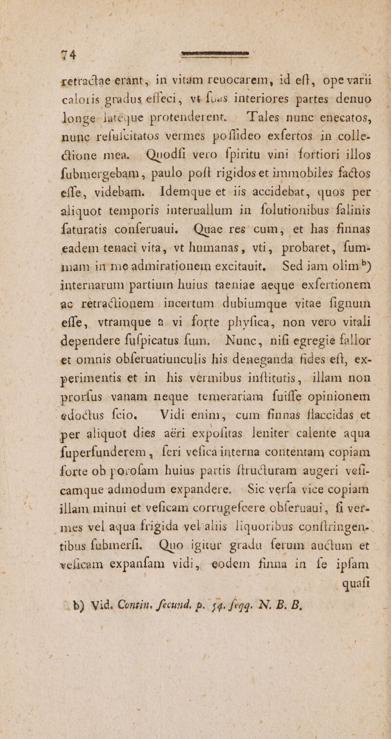 retraclae erant, in vitam reuocarem, id efl, ope varii caloris gradus effeci, vt fuss interiores partes denuo longe lateque protenderent. . Tales. nunc enecatos, nunc refuicitatos vermes poflideo exfertos in colle- cione mea. . Quodfi vero fpiritu vini fortiori illos — fubmergebam , paulo pofl rigidos et immobiles factos effe, videbam. Idemque et iis accidebat, quos per: aliquot temporis interuallum in folutionibus falinis faturatis conferuaui, Quae res cum, et has finnas eadem tenaci vita, vt humanas, vti, probaret, fum- mam in me admirationem excitauit, Sed iam olim) internarum partium huius taeniae aeque exfertionem ac retraclionem | incertum. dubiumque vitae fignum effe, vtramque a. vi forte phyfica, non vero vitali dependere füfpicatus fum. Nunc, nifi egregie fallor et omnis obferuatiunculis his deneganda fides efl, ex- perimentis et in his vermibus inflitutis,. illam non prorfus vanam neque temerariam fuiffe opinionem edoctus fcio. — Vidi enim, cum finnas flaccidas et per aliquot dies aéri expofitas leniter calente aqua fuperfunderem , feri vefica interna contentam copiam forte ob porofam huius partis firucturam augeri vefi- camque admodum expandere. | Sic verfa vice copiam illam minui et veficam sod m obferuaui, fi ver- ames vel aqua frigida velalis liquoribus ssfiitiedn tibus fubmerfi. Quo igitur. gradu. ferum auctum et velicam expanfam vidi, eodem finna in fe ipfam quafi . b) Vid. Conzin, fécund. p. sq. f«qq. N. B. B.