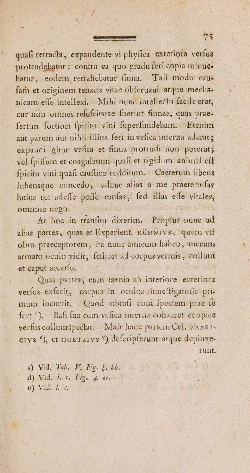 quafi retracta, expandente vi phyfica exteriora verfus protrudebatur: contra ea quo gradu feri copia minue- batur, eodem retrahebatur finna. Tali modo cau- fam et originem tenacis vitae obferuaui atque mecha- nicam eífe intellexi. Mihi nunc intellectu facile erat; cur non omnes refüfcitatae fuerint finnae, quas prae- fertim fortiori fpiritu. vini fuperfundebam. — Etenim aut parum aut nihil illius. feri in vefica interna aderat; expandi igitur vefica et finma protrudi non poterat; vel fpiffum et coagulatum quaft et rigidum animal eft fpiritu vini qua(i cauftico redditum. « Caeterum libens lubensque concedo, adhuc alias a me praeteruifas huius rci adeífe poffe caufas, fed illas e(fe vitales, omnino nego. II | At hoc in tranfitu dixerim. Propius index alias partes, quas et Experient. KüHNIVS, quem vti olim praeceptorem, ita nunc amicum habeo, mecum armato oculo vidit, fcilicet ad corpus vermis, collum et caput accedo. | Quas- partes, cum taenia ab interiore exteriora verfus- exferit, corpus in oculos inuelligatoris pris mum. incurrit, Quod obtufi coni fpeciem prae fe fert *). Bafi fua cum vefica interna cohaeret et apice - verfus collumpectrat. . Male hanc partem Cel. v'annr- civs 2, et GogTzivs 5) defcripferunt atque depinxe- | runt. c) Vid; Tub. F. Fig. $. db. d).Vid. Lic. Pig. 4. ec. e) Vid. Z. c