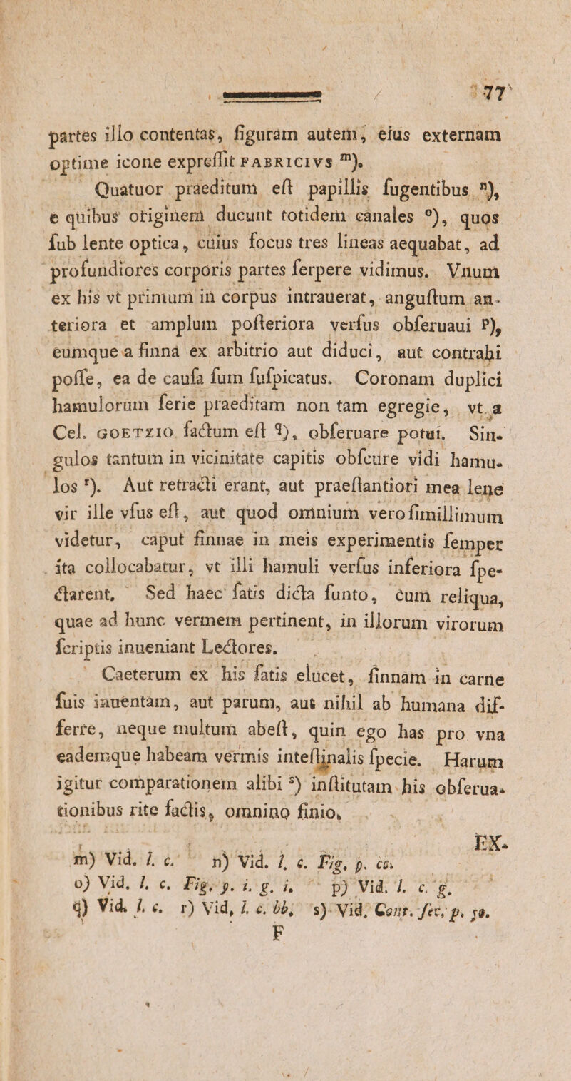 (00 BESUEDRCSIES E RORSMUSEYCT / 3 su partes illo contentas, figuram autem, eius externam. optime icone expreffit FABRICIVS ?), : Quatuor praeditum eft papillis. fugentibus. 7), e quibus origine ducunt totidem canales *), quos Íub lente optica, cuius focus tres lineas aequabat, ad profundiores corporis partes ferpere vidimus. Vnum ex lis vt primum in corpus intrauerat, -anguftum. an- tferiora et amplum pofteriora verfus obferuaui P), eumque a finna ex arbitrio aut diduci, aut contrahi poffe, ea de caufa fum fufpicatus. Coronam duplici hamulorum ferie praeditam non tam egregie, vt.a Cel. coeTz10. factum eft 1), obferuare potui. Sin. .gulos tantum in vicinitate capitis obfcure vidi hamu. los?) Aut retracii erant, aut prae(tantiori mea lene vir ille vfus eft, aut quod omnium. vero fimillimum videtur, caput finnae in meis experimentis femper . ta collocabatur, vt illi hamuli verfus inferiora fpe- clarent, ^ Sed haec fatis dicta funto, - cum reliqua, quae ad hunc vermem pertinent, in illorum virorum fcriptis inueniant Lectores. | | oda Caeterum ex his fatis elucet, finnam in carne fuis iauentam, aut parum, aus nihil ab humana dif ferre, neque multum abeft, quin ego has pro vna eademque habeam vermis inte alis Tm. Harum igitur comparationem alibi 5) inflitutam. his. obferua. tionibus rite factis, omnino finio, m) Vid. 1 6 ^ n) Vid. ] é. Fi. p. có. o) Vid, 1 c. Fig, p. i. g. i. VEI Y 1.76 'g. q) Vid. Lc. r) Vid, Le. 06; s) Vid; Conr. fec, p.p