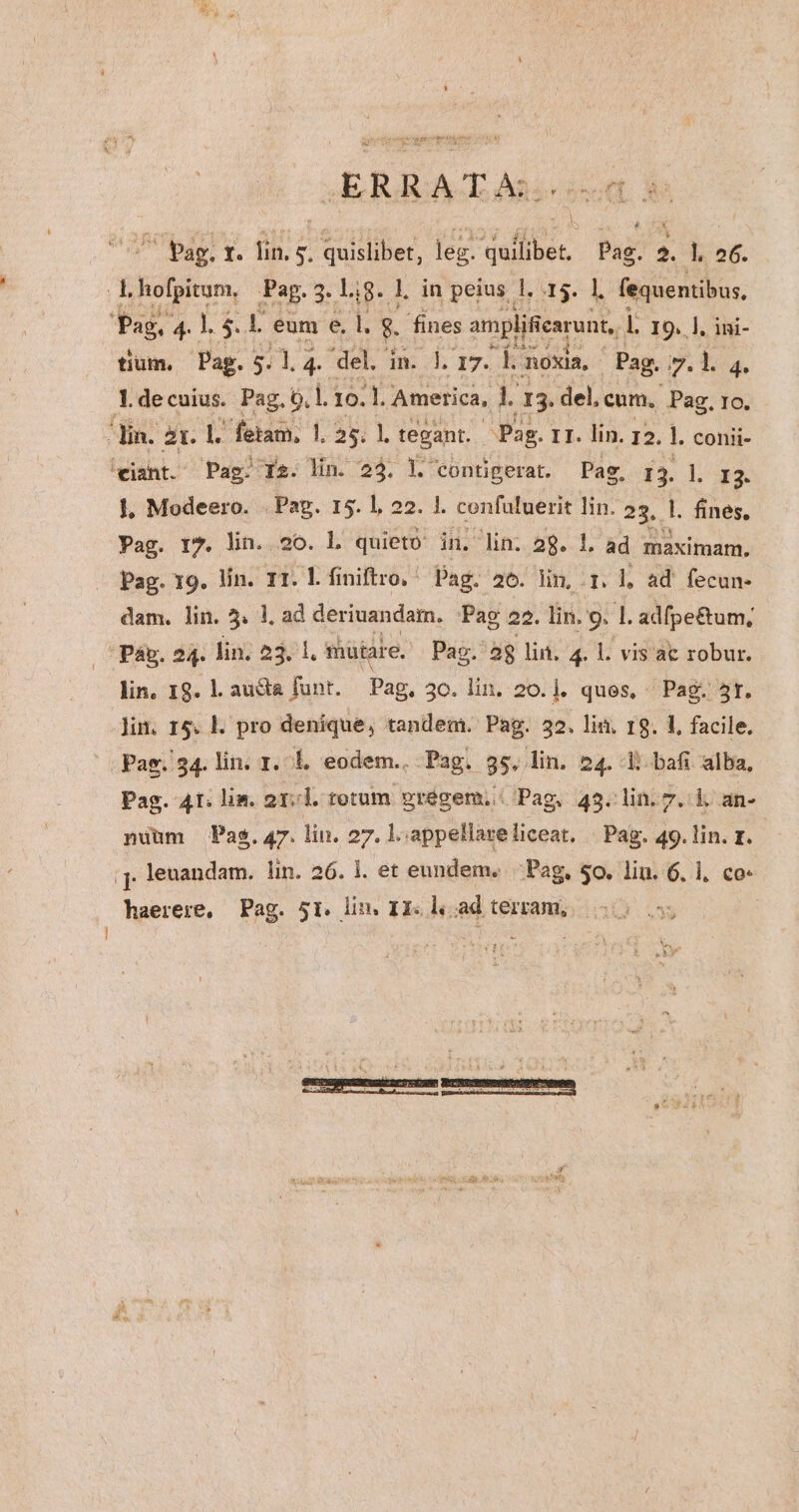 LT clau aisi ie ERAGACEAn 4p ^ Pag, t. lin. 5. quislibet, leg. quilibet, Pag. 2. l. 2€. Rafoltom. Pag. :t L8. l in peius 1. 15. 1. fequentibus, Pag. P4 l $. L eum e. i. 8. fines omplifearont, L IO. ]. ini- tium. Pag. $11. 4 del. in. 1. 17. D noxia, - Pag. 9, 1.4. Y de cuius. Pag. 6,1. 10. X America, L 13. del, cum, Pag. 1o. din. 2t. p fetam, l. 5. l tevant. Pag. IT. lin. I2. L conii- 'eiant. Pag. Is. lin. 23. l. contigerat. Pag. 13. l. 13. |, Modeero. . Pag. 15. 1, 22. 1. confuluerit lin. 23. l. fines, Pag. r7. lin. 20. l. quieto in. -lin; 2g. 1. ad maximam. Pag. 19. lin. Tr. l.finiftro. ^ Pag. 26. lin, qi ad fecun- dam. lin. 5. 1. ad deriuandam. Pag 22. lin. 9. l adfpe£um; Páp. 24. lin, 23. 1. mütare. Pac. aj lin. 4. l. vis ac robur. lin, I8. l. au&amp;a funt. Pag, 50. lin. 20.]. ques, ^ Pag. 5r. ]in. 15. L pro denique, tandem. Pag. 32, lin. r9. 1. facile. |. Pag. 34. lin. 1. 1, eodem. Pag. 85^. lin. 24. Ll bafi alba, Pag. 41: lim. 2T. l.tetum gregem. Pag, 43. lin. 7. i an- pium Pag. 47. lin. 27. ]. appellare liceat. be d» lin. z. ;j, leuandam. lin. 26. 1. et eundem. Pag, $0. lin. 6, 1, co-