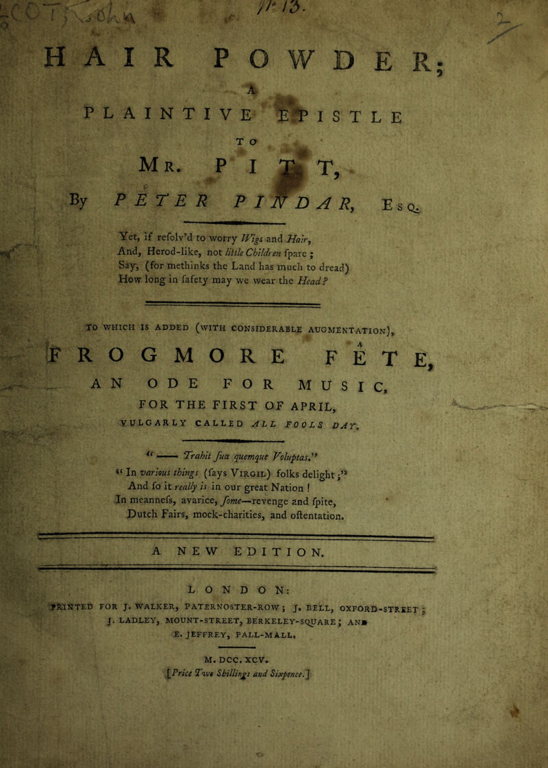 V. o . ^ C /; kV , i ' HAIR POWDER PLAINTIVE TjPlSTLE T O Mr. pi f. T, By PETER PIN BAR, Esq, Yet, if refolv’d to worry Wigs and Hair^ And, Herod-like, not Hide Children fpare ; Say, (for methinks the Land has much to dread) How long in fafety may we wear the Head? TO WHICH IS ADDED (wiTH CONSIDERABLE AUGMENTATION), IpROGMORE FETE, AN ODE FOR MUSIC, FOR THE FIRST OF APRIL, VULGARLY CALLED ALL FOOLS DAT. ■■■■■ iTrahit fua quemque Voluptasd* In various things (fays Virgil) folks delight j’* And fo it really is in our great Nation ! In meannefs, avarice, fame—revenge and fpite, Dutch Fairs, mock-charities, and oftentation. A NEW EDITION. LONDON: PRINTED FOR J. WALKER, PATERNOSTER-ROW J J. BELL, OXFORD-STRIET J J. LADLEY, MOUNT-STREET, BERKELEY-SQUARE; AN» E. JEFFREY, PALL-MALL. M. DCC. XCV. ^Priee Tkoe Shillings and Sixpence, j O •