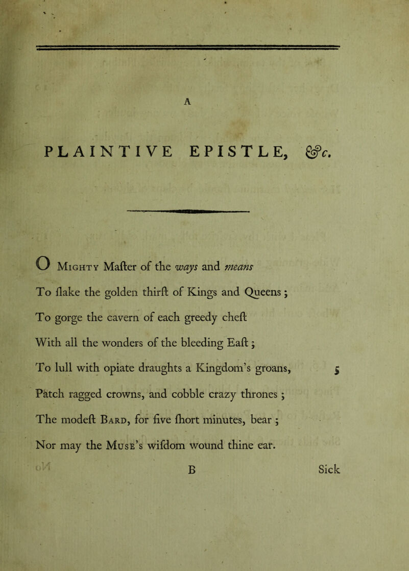 A PLAINTIVE EPISTLE, ^c. w Mighty Matter of the ways and means To flake the golden thirtt of Kings and Queens; To gorge the cavern of each greedy chett With all the wonders of the bleeding Eatt ; To lull with opiate draughts a Kingdom’s groans, Patch ragged crowns, and cobble crazy thrones; The modett Bard, for five Ihort minutes, bear ; Nor may the Muse’s wifdom wound thine ear. B Sick