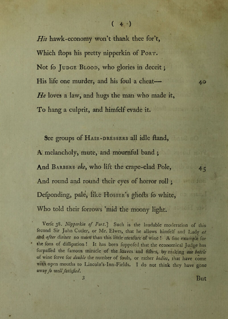 His hawk-economy won’t thank thee for’t, Which flops his pretty nipperkin of Port. Not fo Judge Blood, who glories in deceit; His life one murder, and his foul a cheat— 40 He loves a law, and hugs the man who made it, To hang a culprit, and himfelf evade it. See groups of Hair-dressers all idle (land, A’ melancholy, mute, and mournful band ; And Barbers who lift the crape-clad Pole, 4^ And round and round their eyes of horror roll ; Defponding, pale, like Hosier’s ghofts fo white, Who told their forrows ’mid the moony light. Verfe 38. Nippsrkin of Port.~\ Such is the laudable moderation of this fecond Sir John Cuder, or Mr. Elwes, that he allows himfelf and Lady ct and after dinner no more than this little meafure of wine ! A fine example for the fbns of difijpation ! It has been fuppoled that the ecorromical Judge has furpafled the famous miracle of the .loaves and fifhes, by making one bottle of wine fcrve for double the number of fouls, or rather bodies-, that have come with open mouths to Lincoln’s-Inn-Fields. I do not think they have gone away fo wellfatisfied.