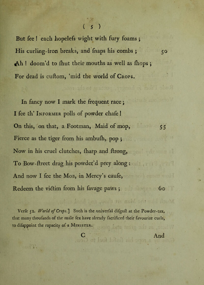 But fee 1 each hopelefs wight with fury foams ; His curling-iron breaks, and fnaps his combs ; 50 Ah! doom’d to fhut their mouths as well as (hops; For dead is ciiftom, ’mid the world of Crops. In fancy now I mark the frequent race; I fee th’ Informer polls of powder chafe I On this, on that, a Footman, Maid of mop, 5 5 Fierce as the tiger from his ambufh, pop ; Now in his cruel clutches, Iharp and ftrong, To Bow-ftreet drag his powder’d prey along: And now I fee the Mor, in Mercy’s caufe, Redeem the vidim from his favage paws; 60 Verfe 52. World of Crops.'] Such is the univerfal difguft at the Powder-tax, that many thoufands of the male fex have already facrificed their favourite curls, to difappoint the rapacity of a Minister.