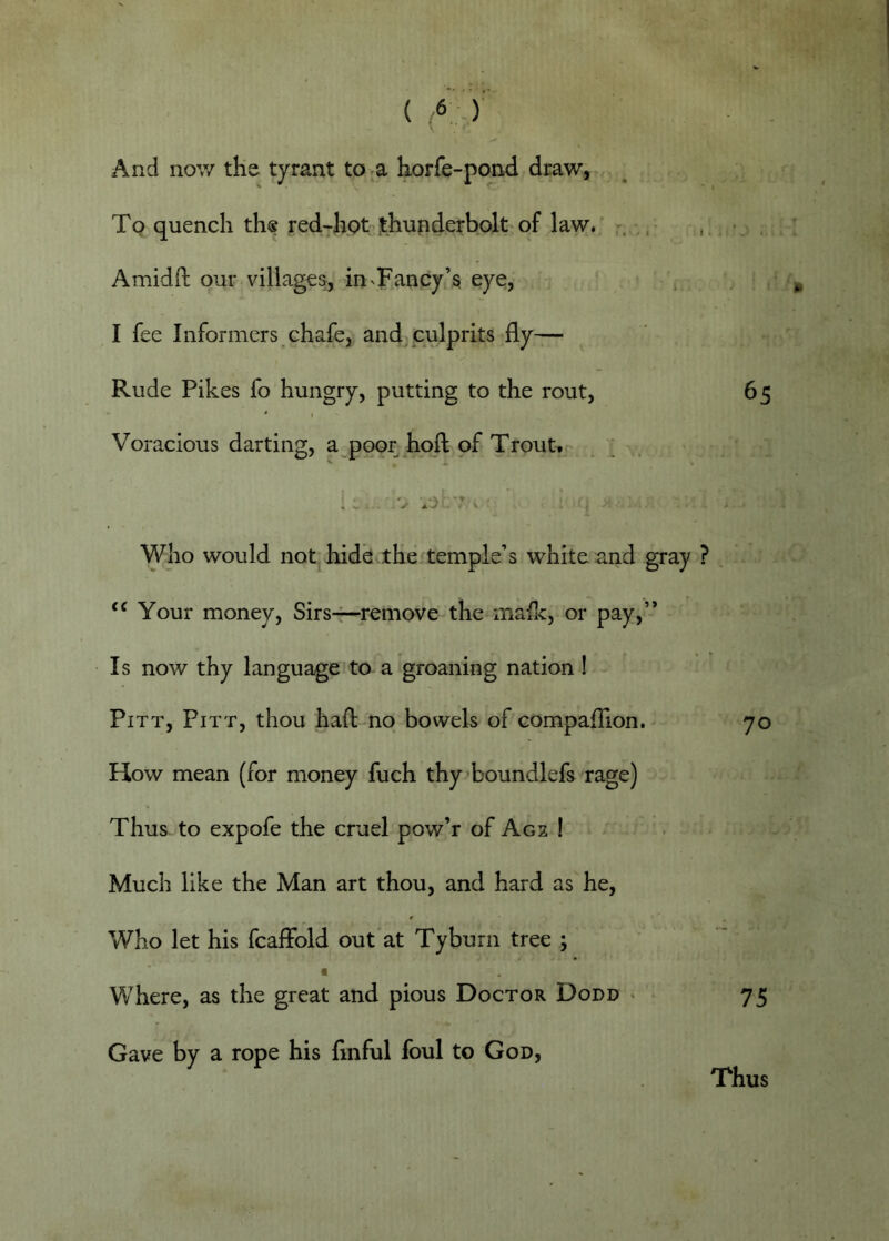 And now the tyrant to a horfe-pond draw, Tq quench th® red-hpt Ithunderbolt of law. Amidd; our villages, in'Fancy’§ eye, I fee Informers chafe, andj culprits fly— Rude Pikes fo hungry, putting to the rout, 65 • * I Voracious darting, a poor hoft of Trout.j' . ; . Who would not hide.the temple’s white and gray ? . Your money, Sirs-r-remove the mafic, or pay,’-’ Is now thy language to a groaning nation I Pitt, Pitt, thou haft no bowels of compaflion. 70 How mean (for money fuch thy->boundlefs rage) Thus to expofe the cruel pow’r of Acs ! Much like the Man art thou, and hard as he. Who let his fcaffold out at Tyburn tree ; Where, as the great and pious Doctor Dodd * 75 Gave by a rope his flnful foul to God, Thus