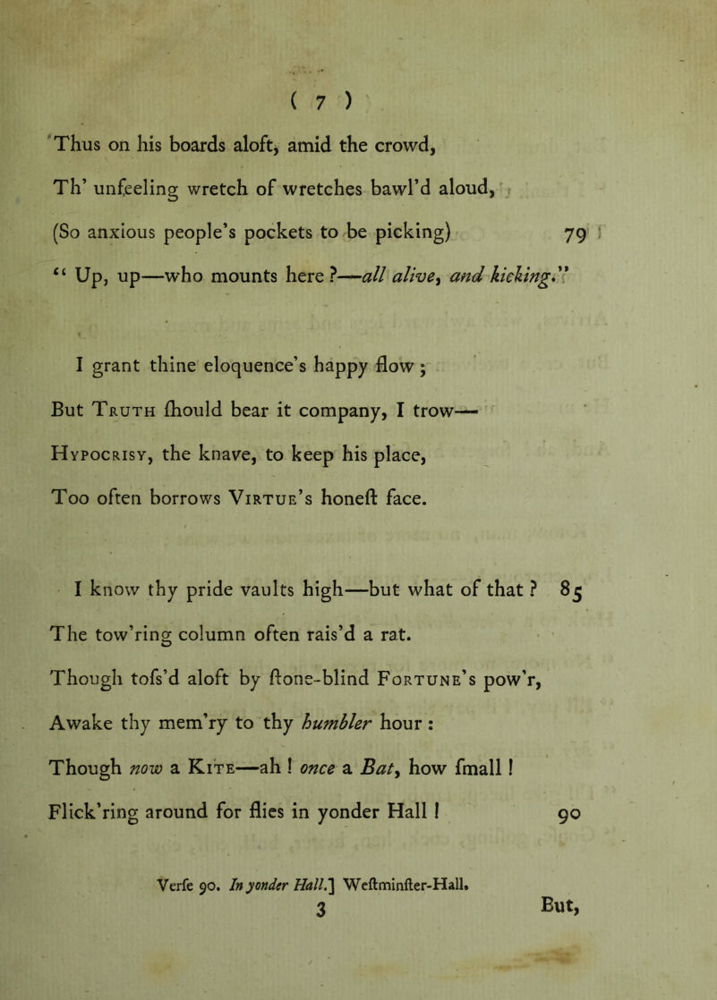 'Thus on his boards aloftj amid the crowd, Th’ unfeeling wretch of wretches bawl’d aloud,'j (So anxious people’s pockets to be picking) - 79 “ Up, up—who mounts here }—all alive^ and kieVtng'l I grant thine eloquence’s happy flow; But Truth fhould bear it company, I trow— H ypocRisY, the knave, to keep his place, Too often borrows Virtue’s honefl: face. I know thy pride vaults high—but what of that ? 85 The tow’ring column often rais’d a rat. Though tofs’d aloft by ftone-blind Fortune’s pow’r. Awake thy mem’ry to thy humbler hour: Though now a Kite—ah 1 once a Baty how fmall I Flick’ring around for flics in yonder Hall I 90 Verfe 90. In yonder Hall^ Weftminfter-Hall.