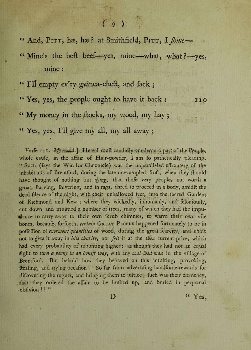 “ And, Pitt, hae, hx ? at Smithfield, Pitt, I Jhme— Mine’s the beft beef—^yes, mine—^what, what ?—^yes, mine : “ I’ll empty ev’ry g\iinea-cheft, ahd fack ; “ Yes, yes, the people ought to have it back : .119 “ My money in the ftocks,^my wood, my hay; “ Yes, yes. I’ll give my all, my all away ; Verfe 111. My wood.] • Here I muft candidly;condemn a part of the People, wliofe caufe, in the affair of Hair-powder, I am fo pathetically pleading. “ Such (fays the Win for Chronicle) was the unparalleled effrontery of the inhabitants of Brentford, during the late unexampled froft, when they Ihould have thought of nothing but dying, that thofe very people, not worth a groat, ftarving, fhivering, and in rags, dared to proceed in a body, amidft the dead filence of the night, with their unhallowed feet, into the facred Gardens of Richmond and Kew j where they wickedly, inhumanly, and felonioufly, cut down and maimed a number of trees, many of which they had the impu- '^ence to carry away to their own ferub chimnies, to warm their own vile bones, becaufe, forfooth, certain Great People happened fortunately to be in poffefUon of enormous quantities of wood, during the great fcarcity, and chofe not to give it away in idle charity, nor Jell it at the then current price, which had every probability of mounting higher; as though they had not an equal fight to turn a penny in an honejl way, with any coal-Jhed man in the village of Brentford. But behold how they behaved on this infulting, provoking, ftealing, and trying occafion ! So far from advertifing handfome rewards for difeovering the rogues, and bringing them to jufticej fuch was their clemency, that they ordered the affair to be hulhed up, and buried in perpetual oblivion !!!” D “ Yes,