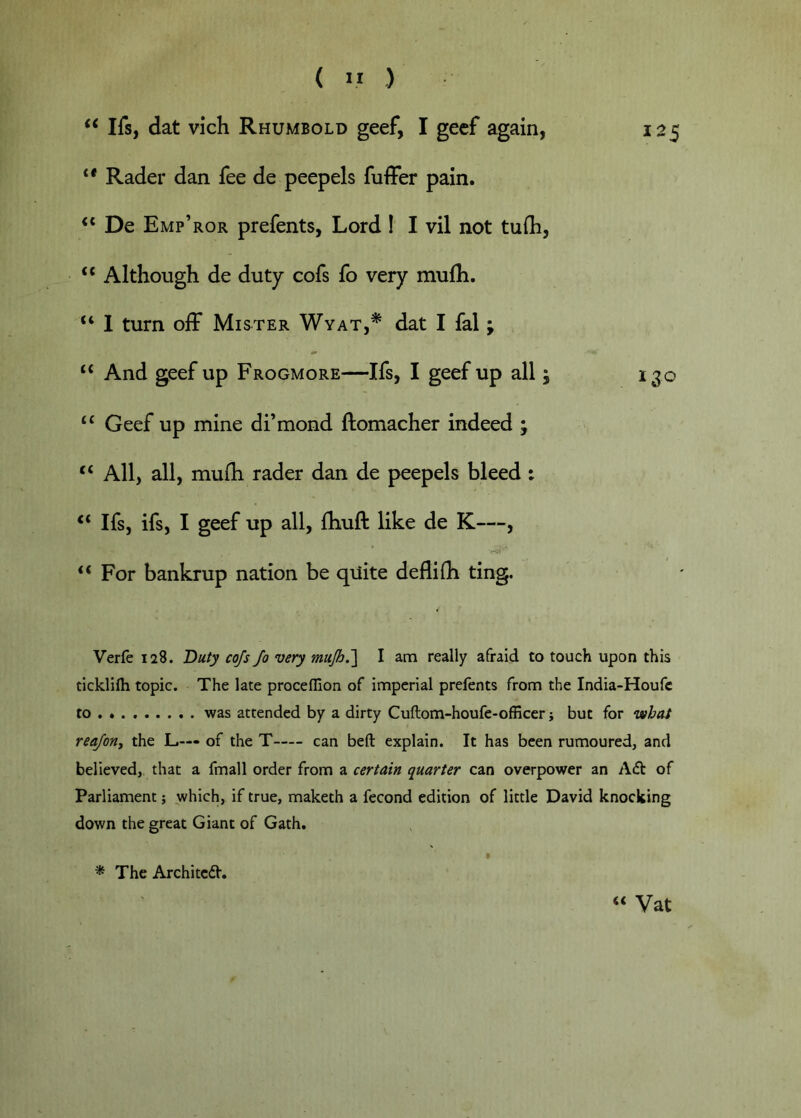 ( ” ) Ifs, dat vich Rhumbold geef, I gecf again, 125 ** Rader dan fee de peepels fuffer pain. De Emp’ror prefents, Lord I I vil not tufli, “ Although de duty cofs fo very mulh. “ 1 turn off Mister Wyat,^ dat I fal; “ And geef up Frogmore—Ifs, I geef up all; ijo “ Geef up mine di’mond ftomacher indeed ; “ All, all, mufh rader dan de peepels bleed : “ Ifs, ifs, I geef up all, Ihuft like de K—, “ For bankrup nation be qiiite deflifli ting. Verle 128. Duty cofs fo very mujh.'\ I am really afraid to touch upon this ticklifti topic. The late proceffion of imperial prefents from the India-Houfc to was attended by a dirty Cuftom-houfe-officer j but for vsbaS reaforiy the L— of the T can beft explain. It has been rumoured, and believed, that a fmall order from a certain quarter can overpower an A£i: of Parliament; which, if true, maketh a fecond edition of little David knocking down the great Giant of Gath. * The Architcd. “ Vat