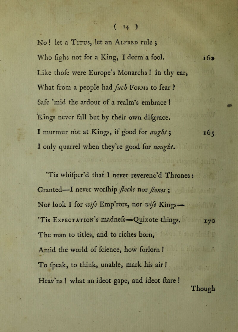 1^01 let a Titus, let an Alfred rule ; Who fighs not for a King, I deem a fool. i6® Like thofe were Europe’s Monarchs! in thy ear, What from a people had fuch Forms to fear ? Safe ’mid the ardour of a realm’s embrace 1 Kings never fall but by their own difgrace. I murmur not at Kings, if good for aught; - 165 I only quarrel when they’re good for nought* ’Tis whifper’d that I never reverenc’d Thrones: / Granted—I never worfliip fioch nor Jlones ; Nor look I for wife Emp’rors, nor wife Kings—^ ^Tis Expectation’s madnefs—Quixote things. 170 The man to titles, and to riches born, Amid the world of fcience, how forlorn I To fpeak, to think, unable, mark his air I Heav’ns! what an idcot gape, and ideot flare 1 Though