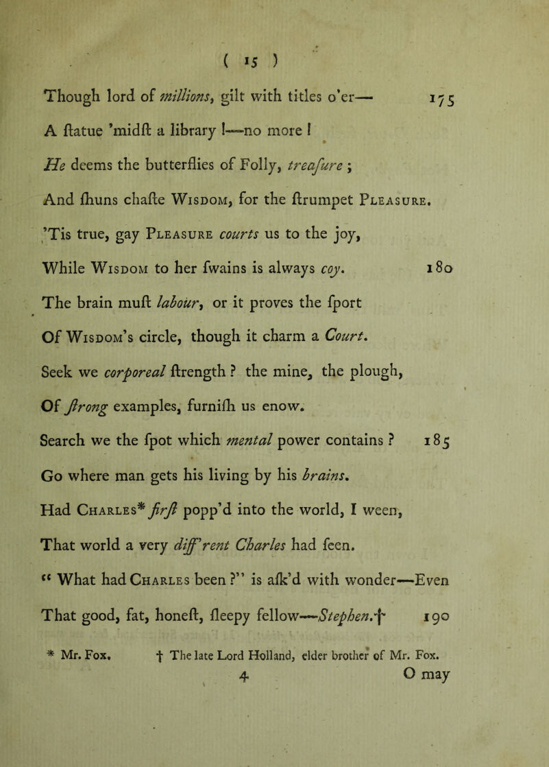 ( >5 ) Though lord of millions^ gilt with titles o*er— 1^5 A ftatue ’midft a library I—no more I He deems the butterflies of Folly, treafure ; And fhuns chafte Wisdom, for the llrumpet Pleasure. ,’Tis true, gay Pleasure courts us to the joy, While Wisdom to her fwains is always coy» 180 The brain mufl: labour^ or it proves the fport Of Wisdom’s circle, though it charm a Court, Seek we corporeal flrength ? the mine, the plough, Of Jlrong examples, furnifh us enow. Search we the fpot which mental power contains ? 185 Go where man gets his living by his brains. Had JirJl popp’d into the world, I ween, That world a very different Charles had feen. What had Charles been ?” is alk’d with wonder—Even That good, fat, honeft, fleepy {^<mStephen,\ 190 The late Lord Holland, elder brother of Mr. Fox. 4 O may Mr. Fox.