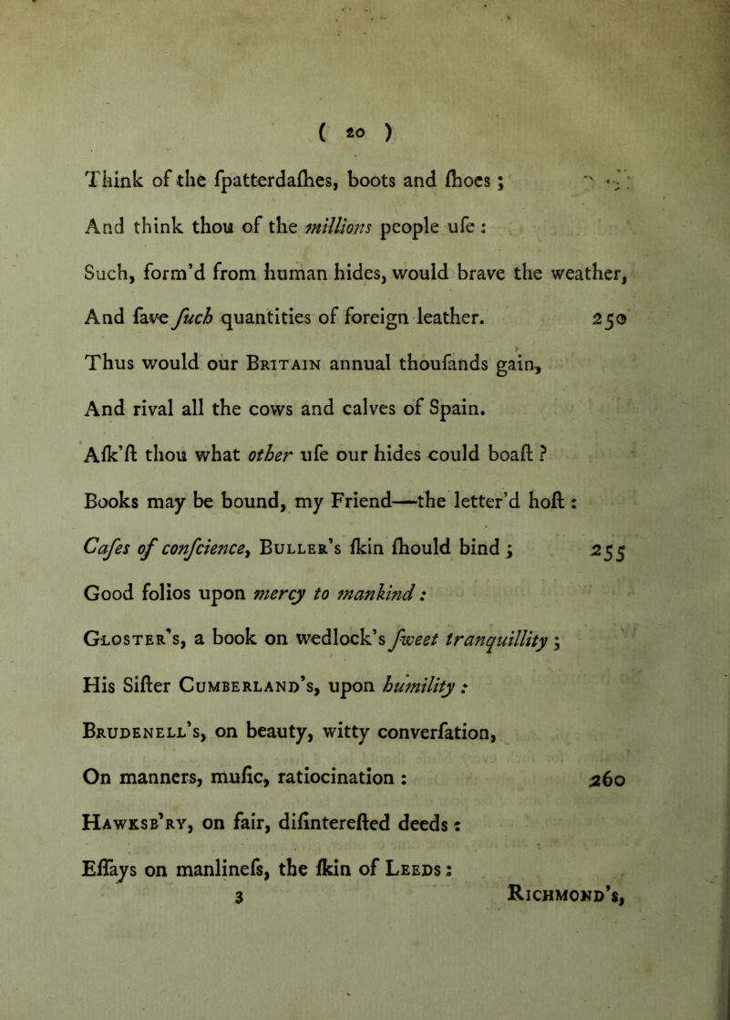 Tliink of the fpatterdaflies, boots and fliocs; And think thou of the milliofts people ufe : , Such, form’d from human hides, would brave the weather, And fave fuch quantities of foreign leather. 250 Thus would our Britain annual thoufands gain. And rival all the cows and calves of Spain. Alk’ft thou what other ufe our hides could boafl: ? Books may be bound, my Friend—the letter’d hoft : Cafes of confckncey Buller’s fkin fliould bind ; 255 Good folios upon mercy to manhind: Gloster’s, a book on wedlock’s fweet tranquillity ; His Sifter Cumberland’s, upon humility : Brudenell’s, on beauty, witty converfation, On manners, mufic, ratiocination : 260 Hawksb’ry, on fair, diftnterefted deeds: Eftays on manlinefs, the fkin of Leeds : 3 Richmond’s,