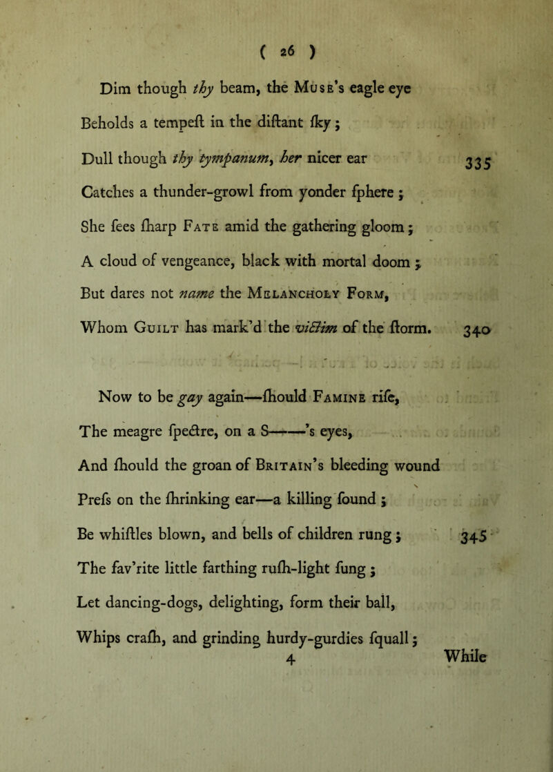 Dim though thy beam, the Muse’s eagle eye Beholds a tempefl in the diftaht iky; Dull though thy ty7npanum^ her nicer ear Catches a thunder-growl from yonder fphere ; She fees iharp Fate amid the gathering gloom; A cloud of vengeance, black with mortal doom j But dares not name the Melancholy Form, Whom Guilt has marked the hiQim of the florm. 335 34^> Now to be gay again'—fliould Famine rife, The meagre fpedrc, on a S——’s eyes, And fhould the groan of Britain’s bleeding wound N Prefs on the fhrinking ear—a killing found ; Be whiftles blown, and bells of children rung ; ’ 345 ■ The fav’rite little farthing rufh-light fung ; Let dancing-dogs, delighting, form their ball. Whips crafh, and grinding hurdy-gurdies fquall; 4 While