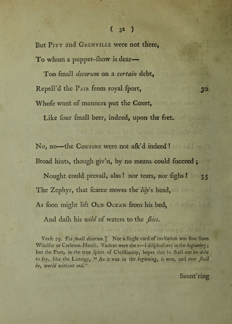 But Pitt and Grenville were not there, To whom a puppet-fhow is dear— Too fmall decorU7n on a certain debt, Repell’d the Pair from royal fport, 30 Whofe want of manners put the Court, Like four fmall beer, indeed, upon the fret. No, no—the Cousins were not afk’d indeed 1 ! ‘ . Broad hints, though giv’n, by no means could fucceed; Nought could prevail, alas ! nor tears, nor lighs ! 35 The Zephyr, that fcarce moves the //^’s head. As foon might lift Old Ocean from his bed. And dafh his inild of waters to the Jkm, Verfe 29. TVo fmall decorum.] Not a fingle card of invitation was fent from Wmdfor or Carleton-Hoiife. Violent were the r—1 difpleafures in the beginning ; but the Poet, in the true fpirit of Chriftianity, hopes that he fliall not be able to fay, like the Liturgy, “ As it was in the beginnings is noiv, and ever Jhall be, world without end.” Saunt’ring