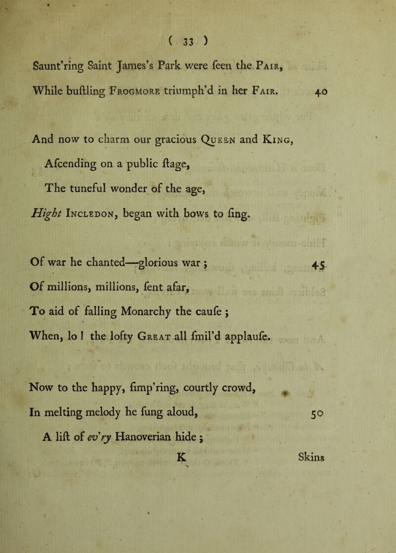 Saunt’ring Saint James’s Park were feeii the Pair, While buftling Frogmore triumph’d in her Fair, 40 And now to charm our gracious Queen and King, Afcending on a public ftage, The tuneful wonder of the age, Hight Incledon, began with bows to fing. Of war he chanted—rglorious war ; 45. Of millions, millions, fent afar, To aid of falling Monarchy the caufe ; ^ > When, lo ! the lofty Great all fmil’d applaufc. Now to the happy, fimp’ring, courtly crowd, ^ In melting melody he fung aloud, 50 A lift of ev ry Hanoverian hide ; K Skins