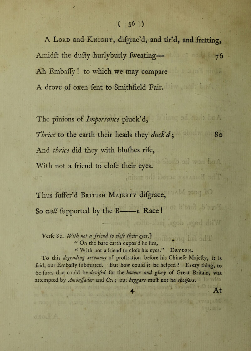 A Lord and Knight, difgrac’d, and tir’d, and .fretting, Amidft the dufty hurlyburly fweating— 76 Ah EmbalTy ! to which we may compare A drove of oxen fent to Smithfield Fair. The pinions of Importance pluck’d, Thrice to the earth their heads they ducUd-y 80 And thrice did they with bluflies rife, . With not a friend to clofe their eyes. ' ^ V Thus fuffer’d British Majesty difgrace, -' i ‘ So well fupported by the B k Race! Verfe 82. With not a friend to clofe their eyes^ ^ ■ “ On the bare earth expos’d he lies, “ W ith not a friend to clofe his eyes.” Drvden. To this degrading ceremony of prollration before his Chinefe Majedy, it is faidj our Embafly fubmitted. Eut how could it be helped ? Every thing, to be fare, that could be devifed for the honour and glory of Great Britain, was attempted by Ambajfador and Co,; but beggars muft oot be cboqfers. 4 At